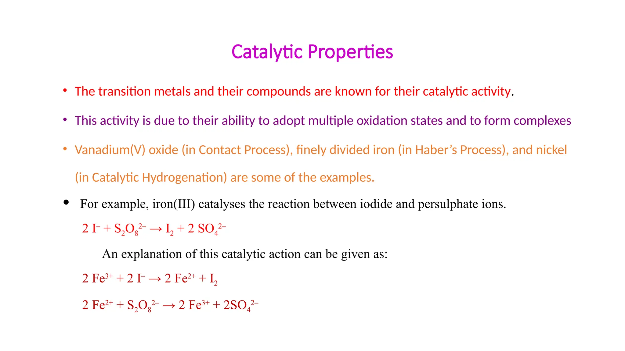 Catalytic Properties
• The transition metals and their compounds are known for their catalytic activity.
• This activity is due to their ability to adopt multiple oxidation states and to form complexes
• Vanadium(V) oxide (in Contact Process), finely divided iron (in Haber’s Process), and nickel
(in Catalytic Hydrogenation) are some of the examples.
 For example, iron(III) catalyses the reaction between iodide and persulphate ions.
2 I–
+ S2O8
2–
→ I2 + 2 SO4
2–
An explanation of this catalytic action can be given as:
2 Fe3+
+ 2 I–
→ 2 Fe2+
+ I2
2 Fe2+
+ S2O8
2–
→ 2 Fe3+
+ 2SO4
2–
 