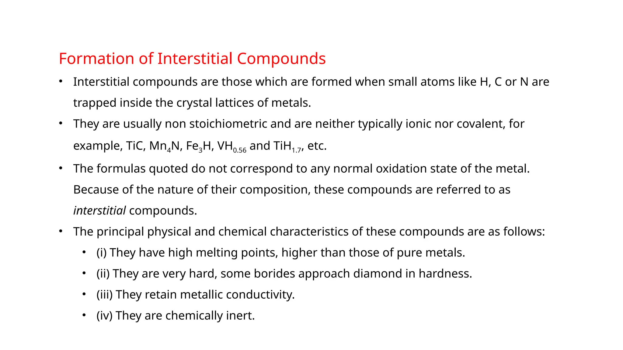 Formation of Interstitial Compounds
• Interstitial compounds are those which are formed when small atoms like H, C or N are
trapped inside the crystal lattices of metals.
• They are usually non stoichiometric and are neither typically ionic nor covalent, for
example, TiC, Mn4N, Fe3H, VH0.56 and TiH1.7, etc.
• The formulas quoted do not correspond to any normal oxidation state of the metal.
Because of the nature of their composition, these compounds are referred to as
interstitial compounds.
• The principal physical and chemical characteristics of these compounds are as follows:
• (i) They have high melting points, higher than those of pure metals.
• (ii) They are very hard, some borides approach diamond in hardness.
• (iii) They retain metallic conductivity.
• (iv) They are chemically inert.
 