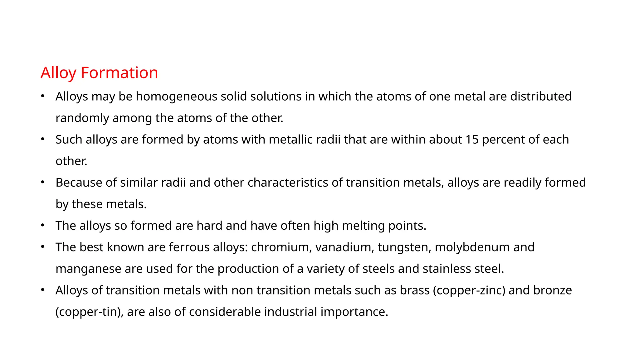 Alloy Formation
• Alloys may be homogeneous solid solutions in which the atoms of one metal are distributed
randomly among the atoms of the other.
• Such alloys are formed by atoms with metallic radii that are within about 15 percent of each
other.
• Because of similar radii and other characteristics of transition metals, alloys are readily formed
by these metals.
• The alloys so formed are hard and have often high melting points.
• The best known are ferrous alloys: chromium, vanadium, tungsten, molybdenum and
manganese are used for the production of a variety of steels and stainless steel.
• Alloys of transition metals with non transition metals such as brass (copper-zinc) and bronze
(copper-tin), are also of considerable industrial importance.
 