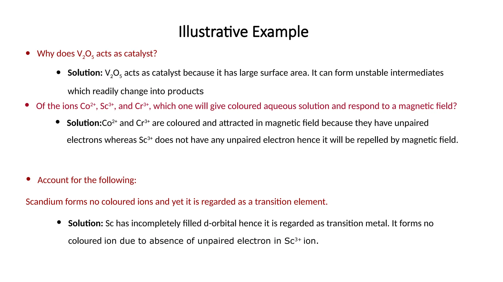 Illustrative Example
 Why does V2O5 acts as catalyst?
 Solution: V2O5 acts as catalyst because it has large surface area. It can form unstable intermediates
which readily change into products
 Of the ions Co2+
, Sc3+
, and Cr3+
, which one will give coloured aqueous solution and respond to a magnetic field?
 Solution:Co2+
and Cr3+
are coloured and attracted in magnetic field because they have unpaired
electrons whereas Sc3+
does not have any unpaired electron hence it will be repelled by magnetic field.
 Account for the following:
Scandium forms no coloured ions and yet it is regarded as a transition element.
 Solution: Sc has incompletely filled d-orbital hence it is regarded as transition metal. It forms no
coloured ion due to absence of unpaired electron in Sc3+
ion.
 