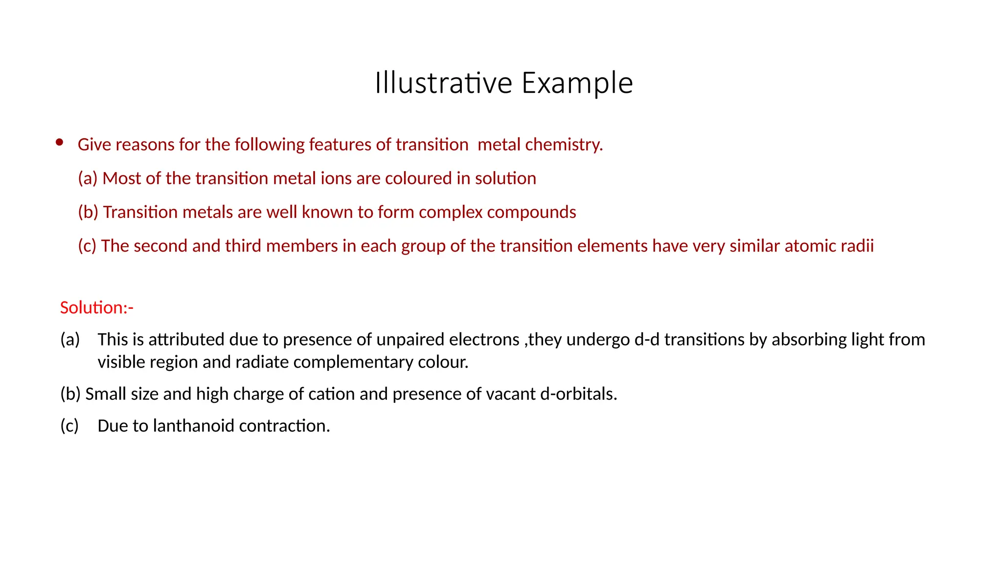 Illustrative Example
 Give reasons for the following features of transition metal chemistry.
(a) Most of the transition metal ions are coloured in solution
(b) Transition metals are well known to form complex compounds
(c) The second and third members in each group of the transition elements have very similar atomic radii
Solution:-
(a) This is attributed due to presence of unpaired electrons ,they undergo d-d transitions by absorbing light from
visible region and radiate complementary colour.
(b) Small size and high charge of cation and presence of vacant d-orbitals.
(c) Due to lanthanoid contraction.
 