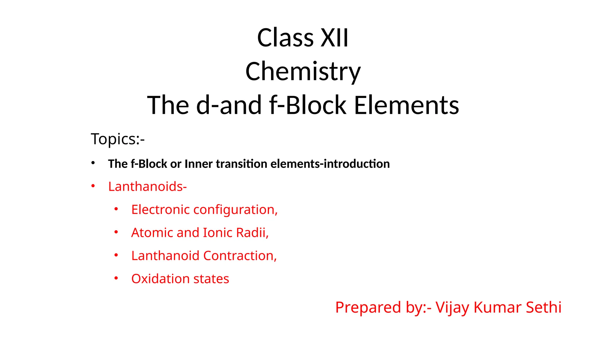 Class XII
Chemistry
The d-and f-Block Elements
Topics:-
• The f-Block or Inner transition elements-introduction
• Lanthanoids-
• Electronic configuration,
• Atomic and Ionic Radii,
• Lanthanoid Contraction,
• Oxidation states
Prepared by:- Vijay Kumar Sethi
 