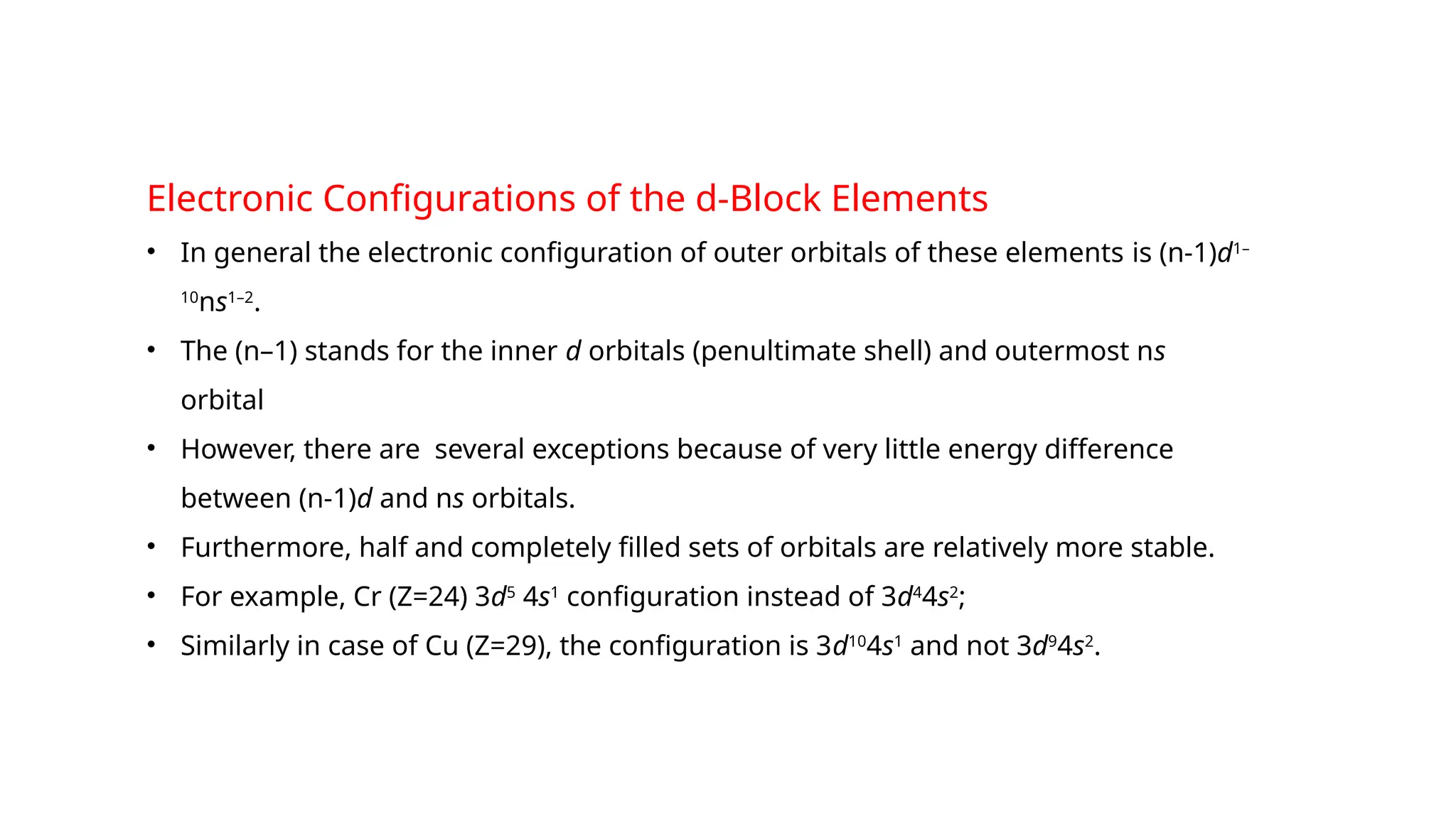 Electronic Configurations of the d-Block Elements
• In general the electronic configuration of outer orbitals of these elements is (n-1)d1–
10
ns1–2
.
• The (n–1) stands for the inner d orbitals (penultimate shell) and outermost ns
orbital
• However, there are several exceptions because of very little energy difference
between (n-1)d and ns orbitals.
• Furthermore, half and completely filled sets of orbitals are relatively more stable.
• For example, Cr (Z=24) 3d5
4s1
configuration instead of 3d4
4s2
;
• Similarly in case of Cu (Z=29), the configuration is 3d10
4s1
and not 3d9
4s2
.
 