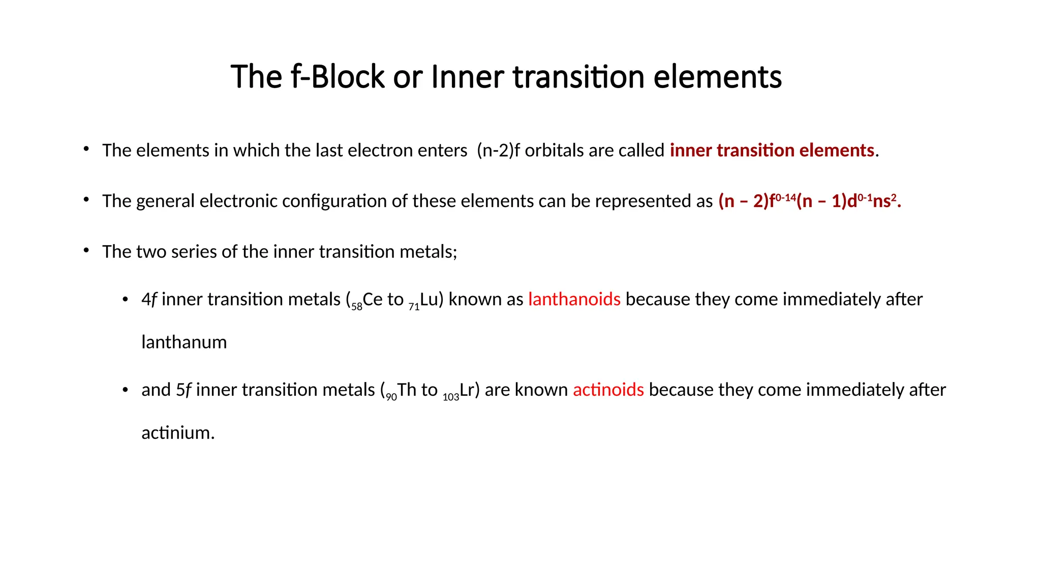 The f-Block or Inner transition elements
• The elements in which the last electron enters (n-2)f orbitals are called inner transition elements.
• The general electronic configuration of these elements can be represented as (n – 2)f0-14
(n – 1)d0-1
ns2
.
• The two series of the inner transition metals;
• 4f inner transition metals (58Ce to 71Lu) known as lanthanoids because they come immediately after
lanthanum
• and 5f inner transition metals (90Th to 103Lr) are known actinoids because they come immediately after
actinium.
 
