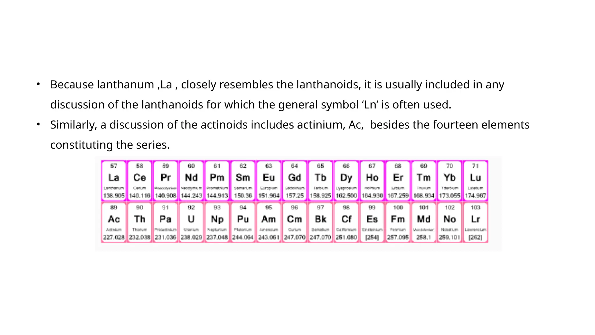 • Because lanthanum ,La , closely resembles the lanthanoids, it is usually included in any
discussion of the lanthanoids for which the general symbol ‘Ln’ is often used.
• Similarly, a discussion of the actinoids includes actinium, Ac, besides the fourteen elements
constituting the series.
 