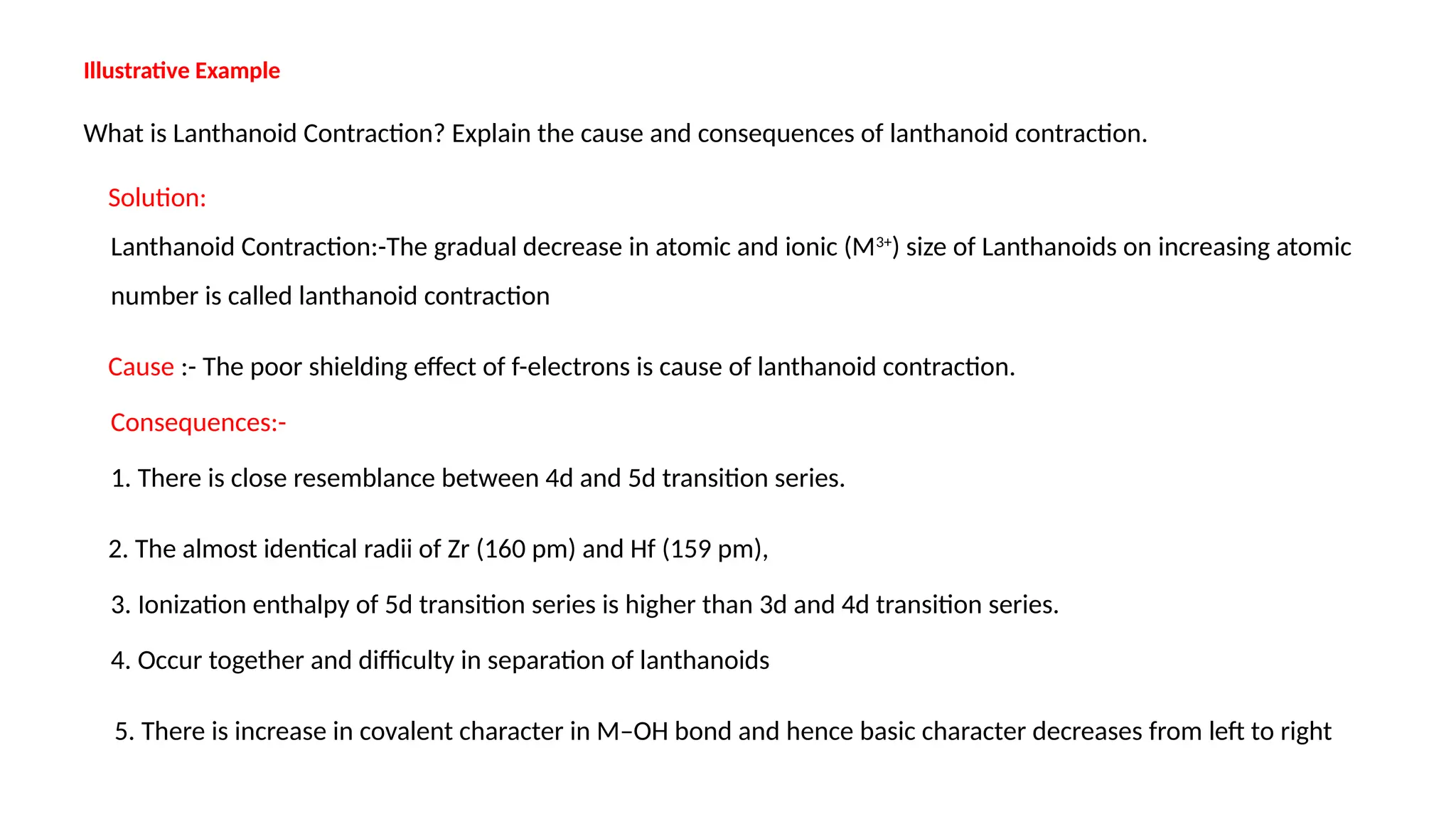 Illustrative Example
What is Lanthanoid Contraction? Explain the cause and consequences of lanthanoid contraction.
Solution:
Lanthanoid Contraction:-The gradual decrease in atomic and ionic (M3+
) size of Lanthanoids on increasing atomic
number is called lanthanoid contraction
Cause :- The poor shielding effect of f-electrons is cause of lanthanoid contraction.
Consequences:-
1. There is close resemblance between 4d and 5d transition series.
2. The almost identical radii of Zr (160 pm) and Hf (159 pm),
3. Ionization enthalpy of 5d transition series is higher than 3d and 4d transition series.
4. Occur together and difficulty in separation of lanthanoids
5. There is increase in covalent character in M–OH bond and hence basic character decreases from left to right
 