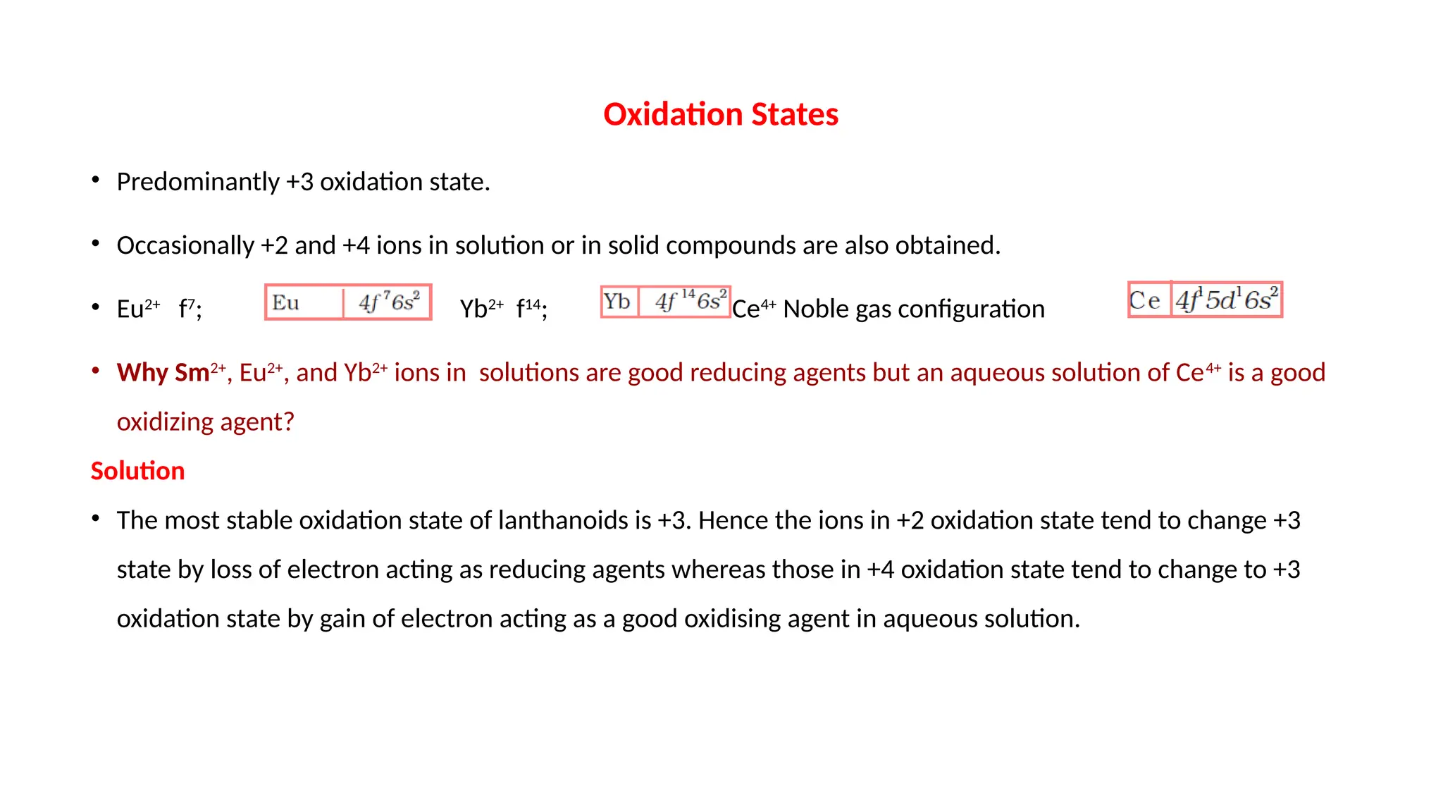 Oxidation States
• Predominantly +3 oxidation state.
• Occasionally +2 and +4 ions in solution or in solid compounds are also obtained.
• Eu2+
f7
; Yb2+
f14
; Ce4+
Noble gas configuration
• Why Sm2+
, Eu2+
, and Yb2+
ions in solutions are good reducing agents but an aqueous solution of Ce4+
is a good
oxidizing agent?
Solution
• The most stable oxidation state of lanthanoids is +3. Hence the ions in +2 oxidation state tend to change +3
state by loss of electron acting as reducing agents whereas those in +4 oxidation state tend to change to +3
oxidation state by gain of electron acting as a good oxidising agent in aqueous solution.
 