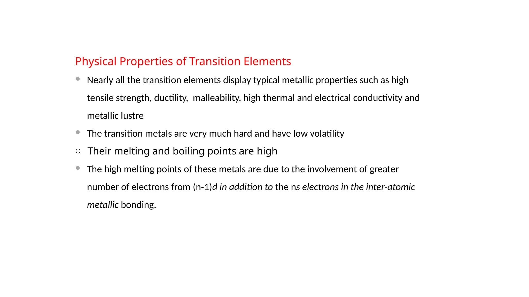 Physical Properties of Transition Elements
 Nearly all the transition elements display typical metallic properties such as high
tensile strength, ductility, malleability, high thermal and electrical conductivity and
metallic lustre
 The transition metals are very much hard and have low volatility
o Their melting and boiling points are high
 The high melting points of these metals are due to the involvement of greater
number of electrons from (n-1)d in addition to the ns electrons in the inter-atomic
metallic bonding.
 