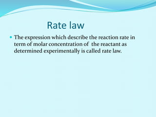 Rate law
 The expression which describe the reaction rate in
term of molar concentration of the reactant as
determined experimentally is called rate law.
 