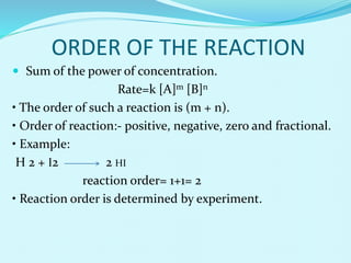 ORDER OF THE REACTION
 Sum of the power of concentration.
Rate=k [A]m [B]n
• The order of such a reaction is (m + n).
• Order of reaction:- positive, negative, zero and fractional.
• Example:
H 2 + I2 2 HI
reaction order= 1+1= 2
• Reaction order is determined by experiment.
 