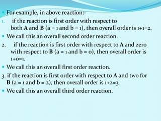  For example, in above reaction:-
1. if the reaction is first order with respect to
both A and B (a = 1 and b = 1), then overall order is 1+1=2.
 We call this an overall second order reaction.
2. if the reaction is first order with respect to A and zero
with respect to B (a = 1 and b = 0), then overall order is
1+0=1.
 We call this an overall first order reaction.
3. if the reaction is first order with respect to A and two for
B (a = 1 and b = 2), then overall order is 1+2=3
 We call this an overall third order reaction.
 