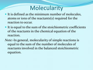 Molecularity
 It is defined as the minimum number of molecules,
atoms or ions of the reactants(s) required for the
reaction to occur.
 It is equal to the sum of the stoichiometric coefficients
of the reactants in the chemical equation of the
reaction.
Note:-In general, molecularity of simple reactions is
equal to the sum of the number of molecules of
reactants involved in the balanced stoichiometric
equation.
 