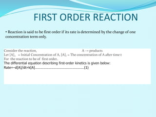 • Reaction is said to be first order if its rate is determined by the change of one
concentration term only.
FIRST ORDER REACTION
Consider the reaction, A → products
Let [A]O = Initial Concentration of A, [A]T = The concentration of A after time t
For the reaction to be of first order..
The differential equation describing first-order kinetics is given below:
Rate=−d[A]/dt=k[A]……………………………………………….(1)
 