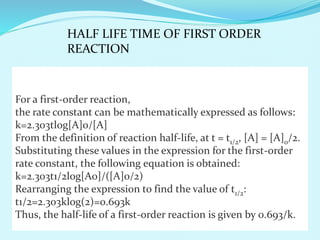 For a first-order reaction,
the rate constant can be mathematically expressed as follows:
k=2.303tlog[A]0/[A]
From the definition of reaction half-life, at t = t1/2, [A] = [A]0/2.
Substituting these values in the expression for the first-order
rate constant, the following equation is obtained:
k=2.303t1/2log[A0]/([A]0/2)
Rearranging the expression to find the value of t1/2:
t1/2=2.303klog(2)=0.693k
Thus, the half-life of a first-order reaction is given by 0.693/k.
HALF LIFE TIME OF FIRST ORDER
REACTION
 