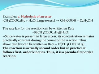 Examples: a. Hydrolysis of an ester:
CH3COOC2H5 + H2O(Large excess) → CH3COOH + C2H5OH
The rate law for the reaction can be written as Rate
=K[CH3COOC2H5][H2O]
--Since water is present in large excess, its concentration remains
practically constant during the course of the reaction. Thus
above rate law can be written as Rate = K’[CH3COOC2H5] .
The reaction is actually second order but in practice it
follows first- order kinetics. Thus, it is a pseudo-first order
reaction.
 