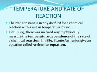 TEMPERATURE AND RATE OF
REACTION
 The rate constant is nearly doubled for a chemical
reaction with a rise in temperature by 10°.
 Until 1889, there was no fixed way to physically
measure the temperature dependence of the rate of
a chemical reaction. In 1889, Svante Arrhenius give an
equation called Arrhenius equation.
 
