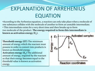 EXPLANATION OF ARREHENIUS
EQUATION
•According to the Arrhenius equation, a reaction can only take place when a molecule of
one substance collides with the molecule of another to form an unstable intermediate.
• This intermediate exists for a very short time and then breaks up to form
two molecule of the product. The energy required to form this intermediate is
known as activation energy (Ea).
Threshold energy (ET) The minimum
amount of energy which the reactant must
possess in order to convert into products is
known as threshold energy.
Activation energy (Ea) The additional
amount of energy, required by the reactant
so that their energy becomes equal to the
threshold value is known as activation
energy.
 