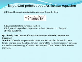 (i) If k2 and k1 are rate constant at temperature T2 and T1; then
Important points about Arrhenius equation
(ii)Ea is constant for a particular reaction.
(iii) Ea doesn't depend on temperature, volume, pressure, etc., but gets
affected by catalyst.
QUES:-Why does the rate of a reaction increase when the temperature
increases?
Solution: When the temperature increases, the fraction of molecules that have
kinetic energies more than the activation energy of the reaction increases. Therefore,
the total activation energy of the reaction decreases. Thus, the rate of the reaction
increases.
 