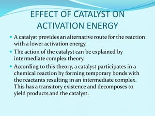 EFFECT OF CATALYST ON
ACTIVATION ENERGY
 A catalyst provides an alternative route for the reaction
with a lower activation energy.
 The action of the catalyst can be explained by
intermediate complex theory.
 According to this theory, a catalyst participates in a
chemical reaction by forming temporary bonds with
the reactants resulting in an intermediate complex.
This has a transitory existence and decomposes to
yield products and the catalyst.
 
