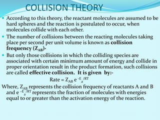 COLLISION THEORY
 According to this theory, the reactant molecules are assumed to be
hard spheres and the reaction is postulated to occur, when
molecules collide with each other.
 The number of collisions between the reacting molecules taking
place per second per unit volume is known as collision
frequency (ZAB)·
 But only those collisions in which the colliding species are
associated with certain minimum amount of energy and collide in
proper orientation result in the product formation, such collisions
are called effective collision. It is given by:-
Rate = ZAB e -E
a
/RT
Where, ZAB represents the collision frequency of reactants A and B
and e –E
a
/RT represents the fraction of molecules with energies
equal to or greater than the activation energy of the reaction.
 