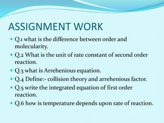 ASSIGNMENT WORK
 Q.1 what is the difference between order and
molecularity.
 Q.2 What is the unit of rate constant of second order
reaction.
 Q.3 what is Arrehenious equation.
 Q.4 Define:- collision theory and arrehenious factor.
 Q.5 write the integrated equation of first order
reaction.
 Q.6 how is temperature depends upon rate of reaction.
 