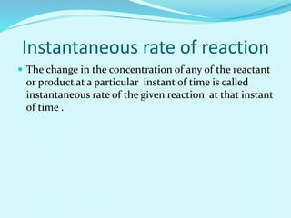 Instantaneous rate of reaction
 The change in the concentration of any of the reactant
or product at a particular instant of time is called
instantaneous rate of the given reaction at that instant
of time .
 
