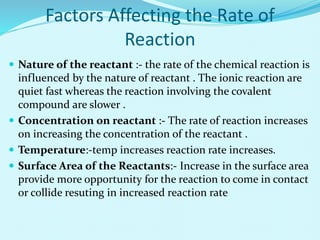 Factors Affecting the Rate of
Reaction
 Nature of the reactant :- the rate of the chemical reaction is
influenced by the nature of reactant . The ionic reaction are
quiet fast whereas the reaction involving the covalent
compound are slower .
 Concentration on reactant :- The rate of reaction increases
on increasing the concentration of the reactant .
 Temperature:-temp increases reaction rate increases.
 Surface Area of the Reactants:- Increase in the surface area
provide more opportunity for the reaction to come in contact
or collide resuting in increased reaction rate
 