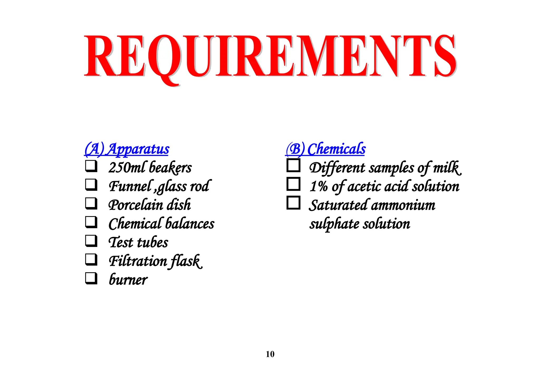 10
(A) Apparatus
 250ml beakers
 Funnel ,glass rod
 Porcelain dish
 Chemical balances
 Test tubes
 Filtration flask
 burner
(B) Chemicals
 Different samples of milk
 1% of acetic acid solution
 Saturated ammonium
sulphate solution
 