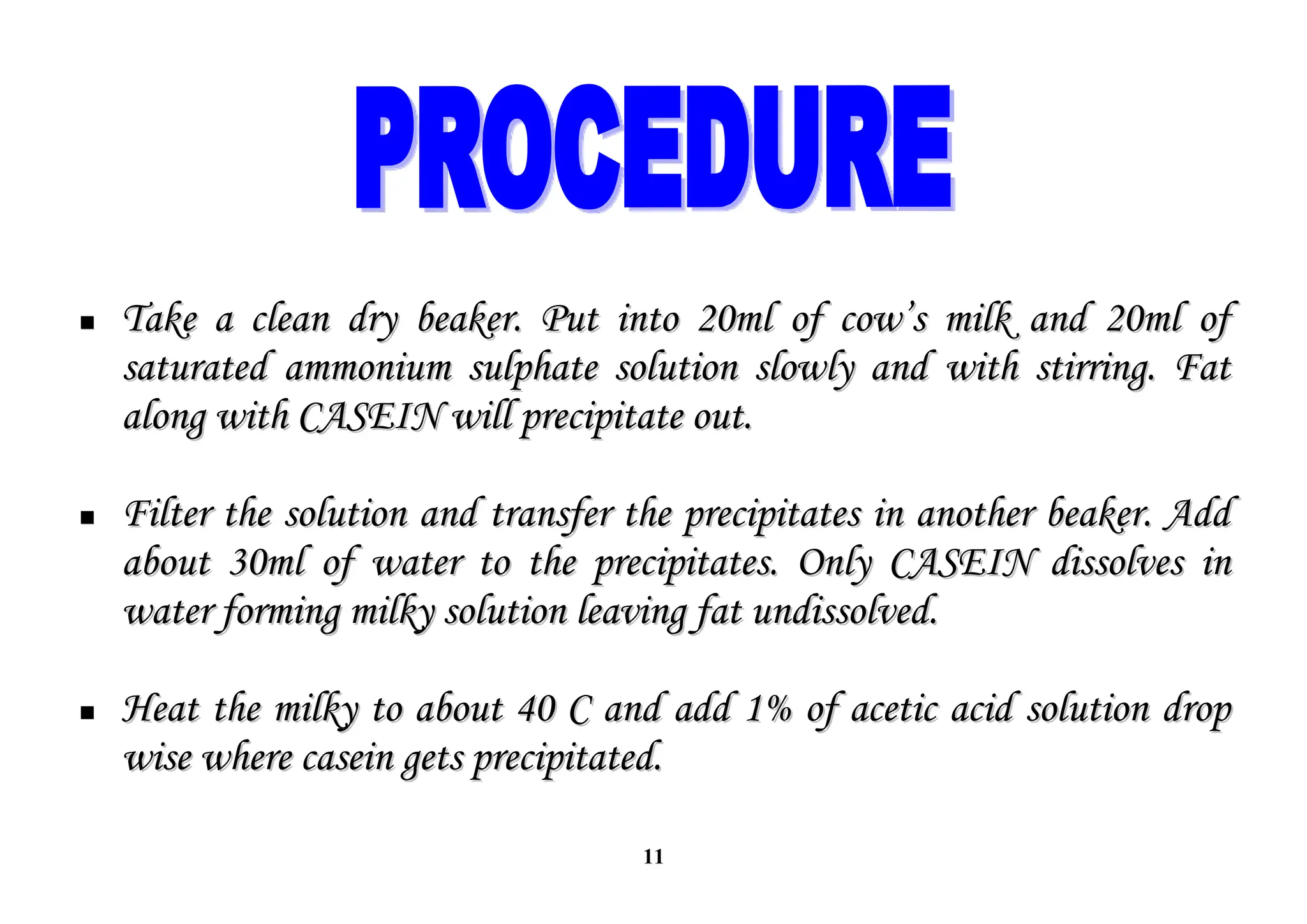 11

 Take a clean dry beaker. Put into 20ml of cow’s milk and 20ml of
Take a clean dry beaker. Put into 20ml of cow’s milk and 20ml of
saturated ammonium sulphate solution slowly and with stirring. Fat
saturated ammonium sulphate solution slowly and with stirring. Fat
along with CASEIN will precipitate out.
along with CASEIN will precipitate out.

 Filter the solution and transfer the precipitates in another beaker. Add
Filter the solution and transfer the precipitates in another beaker. Add
about 30ml of water to the precipitates. Only CASEIN dissolves in
about 30ml of water to the precipitates. Only CASEIN dissolves in
water forming milky solution leaving fat undissolved.
water forming milky solution leaving fat undissolved.

 Heat the milky to about 40 C and add 1% of acetic acid solution drop
Heat the milky to about 40 C and add 1% of acetic acid solution drop
wise where casein gets precipitated.
wise where casein gets precipitated.
 