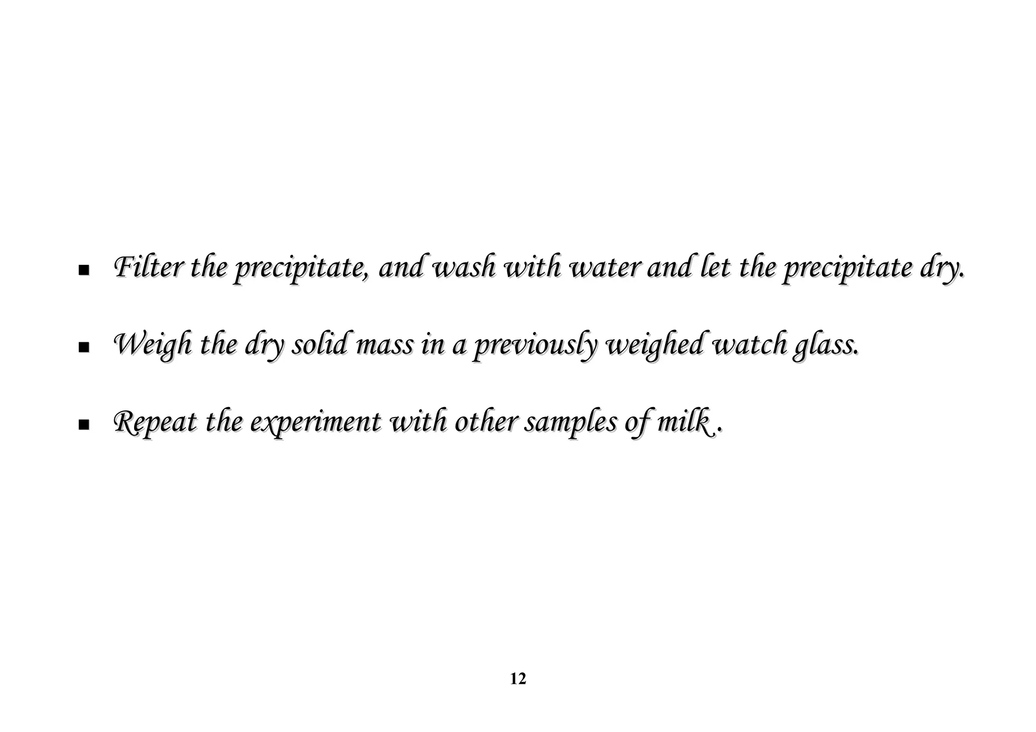 12

 Filter the precipitate, and wash with water and let the precipitate dry.
Filter the precipitate, and wash with water and let the precipitate dry.

 Weigh the dry solid mass in a previously weighed watch glass.
Weigh the dry solid mass in a previously weighed watch glass.

 Repeat the experiment with other samples of milk .
Repeat the experiment with other samples of milk .
 