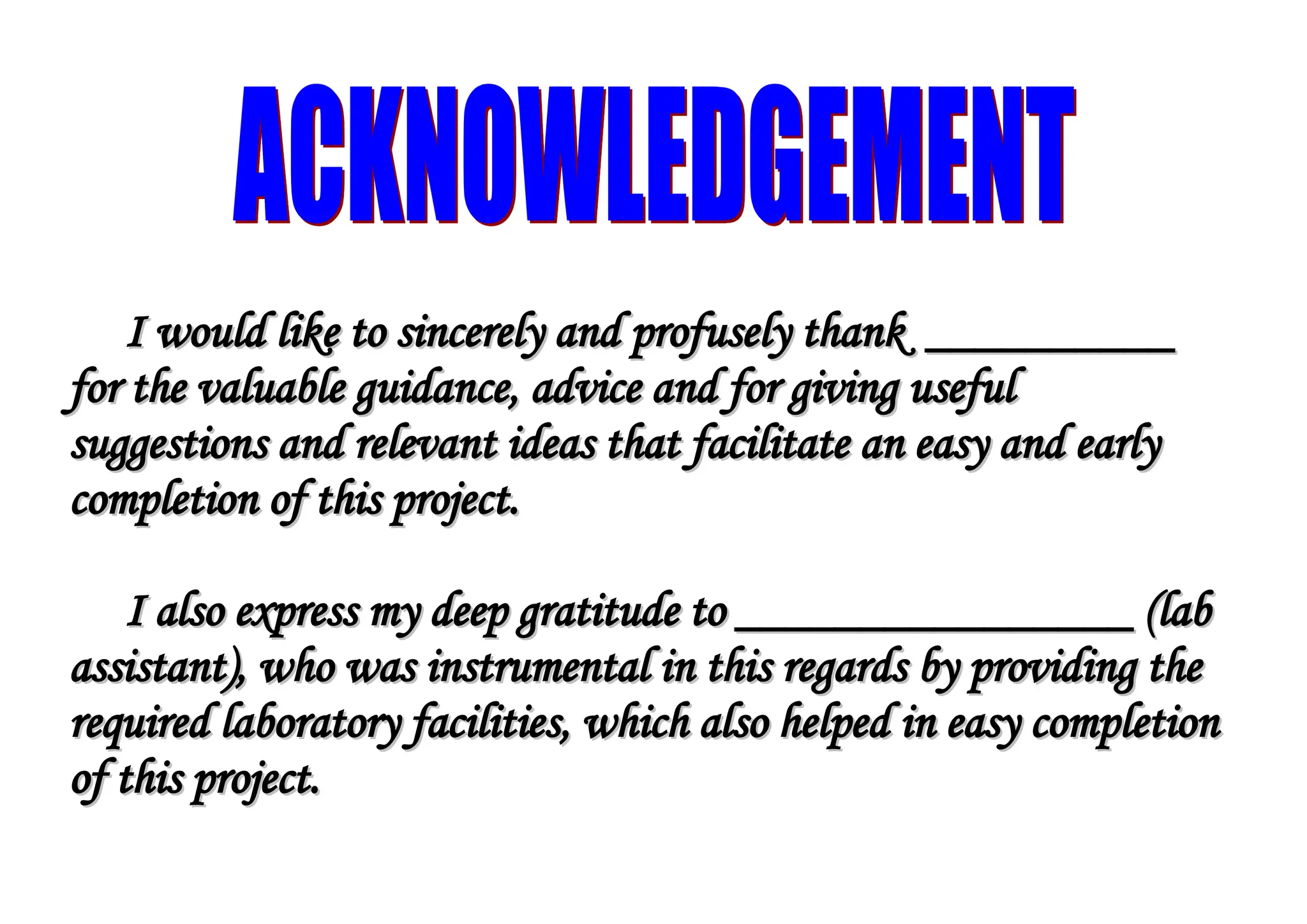 I would like to sincerely and profusely thank __________
I would like to sincerely and profusely thank __________
for the valuable guidance, advice and for giving useful
for the valuable guidance, advice and for giving useful
suggestions and relevant ideas that facilitate an easy and early
suggestions and relevant ideas that facilitate an easy and early
completion of this project.
completion of this project.
I also express my deep gratitude to ________________ (lab
I also express my deep gratitude to ________________ (lab
assistant), who was instrumental in this regards by providing the
assistant), who was instrumental in this regards by providing the
required laboratory facilities, which also helped in easy completion
required laboratory facilities, which also helped in easy completion
of this project.
of this project.
4
 