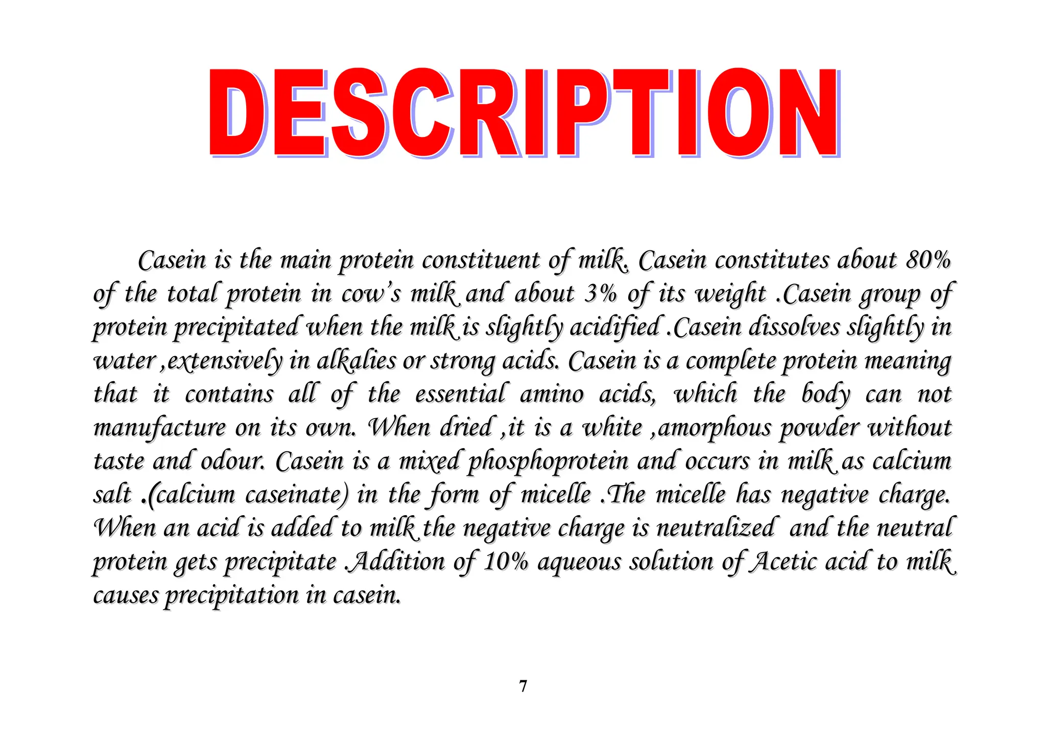 7
Casein is the main protein constituent of milk. Casein constitutes about 80%
Casein is the main protein constituent of milk. Casein constitutes about 80%
of the total protein in cow’s milk and about 3% of its weight .Casein group of
of the total protein in cow’s milk and about 3% of its weight .Casein group of
protein precipitated when the milk is slightly acidified .Casein dissolves slightly in
protein precipitated when the milk is slightly acidified .Casein dissolves slightly in
water ,extensively in alkalies or strong acids. Casein is a complete protein meaning
water ,extensively in alkalies or strong acids. Casein is a complete protein meaning
that it contains all of the essential amino acids, which the body can not
that it contains all of the essential amino acids, which the body can not
manufacture on its own. When dried ,it is a white ,amorphous powder without
manufacture on its own. When dried ,it is a white ,amorphous powder without
taste and odour. Casein is a mixed phosphoprotein and occurs in milk as calcium
taste and odour. Casein is a mixed phosphoprotein and occurs in milk as calcium
salt
salt .(
.(calcium caseinate) in the form of micelle .The micelle has negative charge.
calcium caseinate) in the form of micelle .The micelle has negative charge.
When an acid is added to milk the negative charge is neutralized and the neutral
When an acid is added to milk the negative charge is neutralized and the neutral
protein gets precipitate .Addition of 10% aqueous solution of Acetic acid to milk
protein gets precipitate .Addition of 10% aqueous solution of Acetic acid to milk
causes precipitation in casein.
causes precipitation in casein.
 