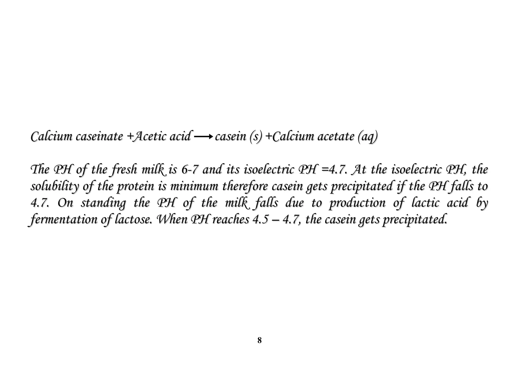 8
Calcium caseinate +Acetic acid
Calcium caseinate +Acetic acid casein (s) +Calcium acetate (aq)
casein (s) +Calcium acetate (aq)
The PH of the fresh milk is 6-7 and its isoelectric PH =4.7. At the isoelectric PH, the
The PH of the fresh milk is 6-7 and its isoelectric PH =4.7. At the isoelectric PH, the
solubility of the protein is minimum therefore casein gets precipitated if the PH falls to
solubility of the protein is minimum therefore casein gets precipitated if the PH falls to
4.7. On standing the PH of the milk falls due to production of lactic acid by
4.7. On standing the PH of the milk falls due to production of lactic acid by
fermentation of lactose. When PH reaches 4.5 – 4.7, the casein gets precipitated.
fermentation of lactose. When PH reaches 4.5 – 4.7, the casein gets precipitated.
 