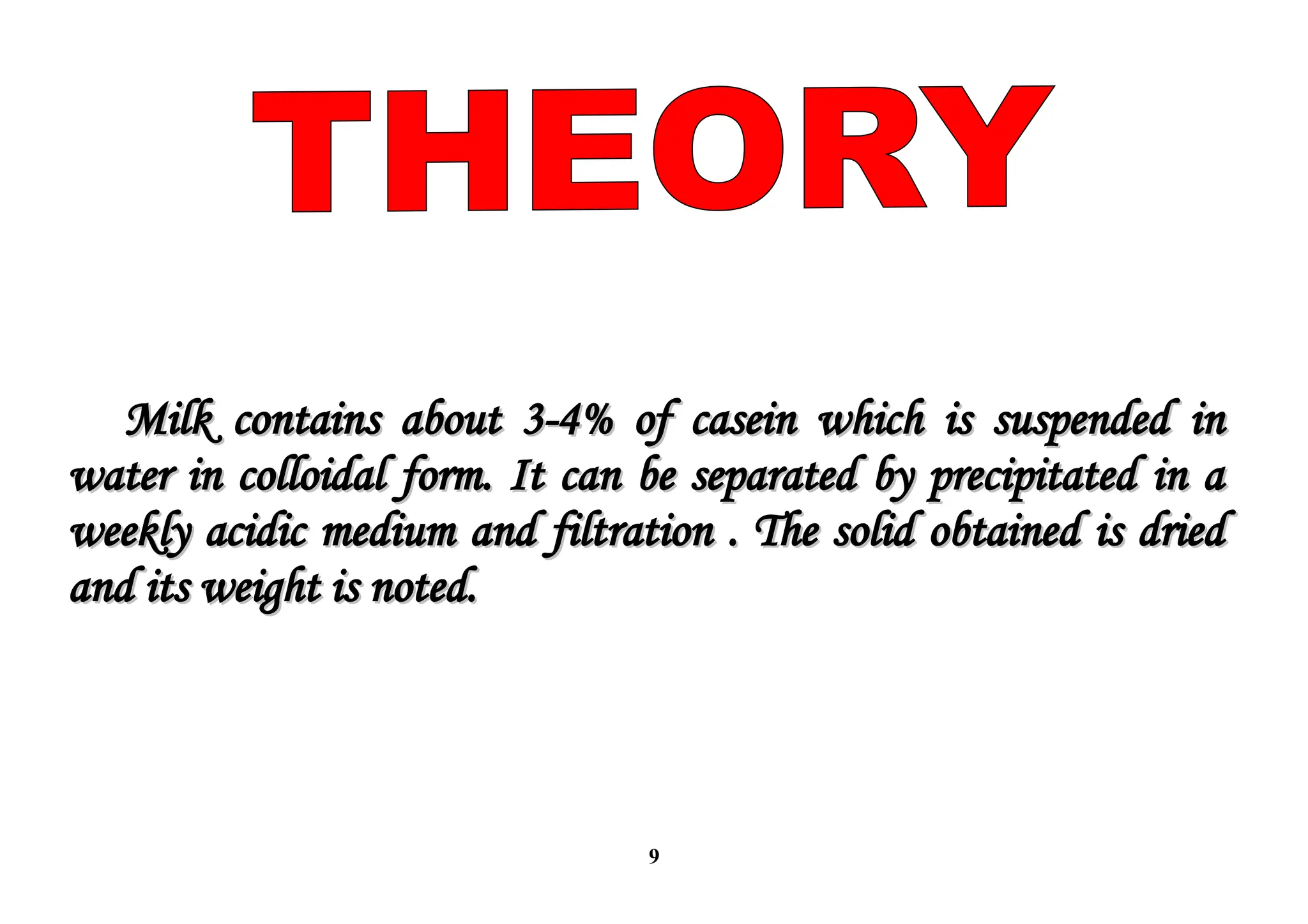 9
Milk contains about 3-4% of casein which is suspended in
Milk contains about 3-4% of casein which is suspended in
water in colloidal form. It can be separated by precipitated in a
water in colloidal form. It can be separated by precipitated in a
weekly acidic medium and filtration . The solid obtained is dried
weekly acidic medium and filtration . The solid obtained is dried
and its weight is noted.
and its weight is noted.
 