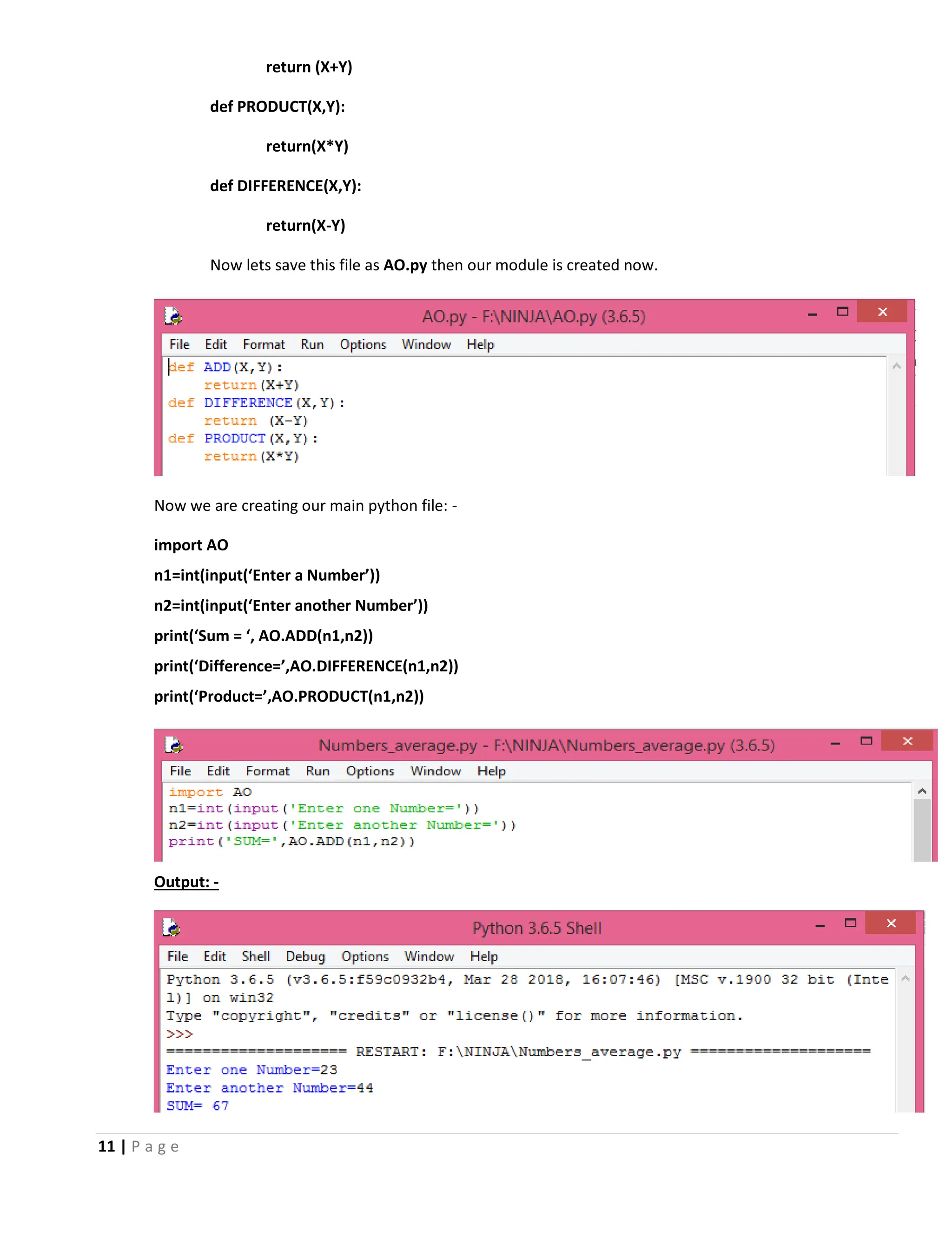 11 | P a g e return (X+Y) def PRODUCT(X,Y): return(X*Y) def DIFFERENCE(X,Y): return(X-Y) Now lets save this file as AO.py then our module is created now. Now we are creating our main python file: - import AO n1=int(input(‘Enter a Number’)) n2=int(input(‘Enter another Number’)) print(‘Sum = ‘, AO.ADD(n1,n2)) print(‘Difference=’,AO.DIFFERENCE(n1,n2)) print(‘Product=’,AO.PRODUCT(n1,n2)) Output: - 