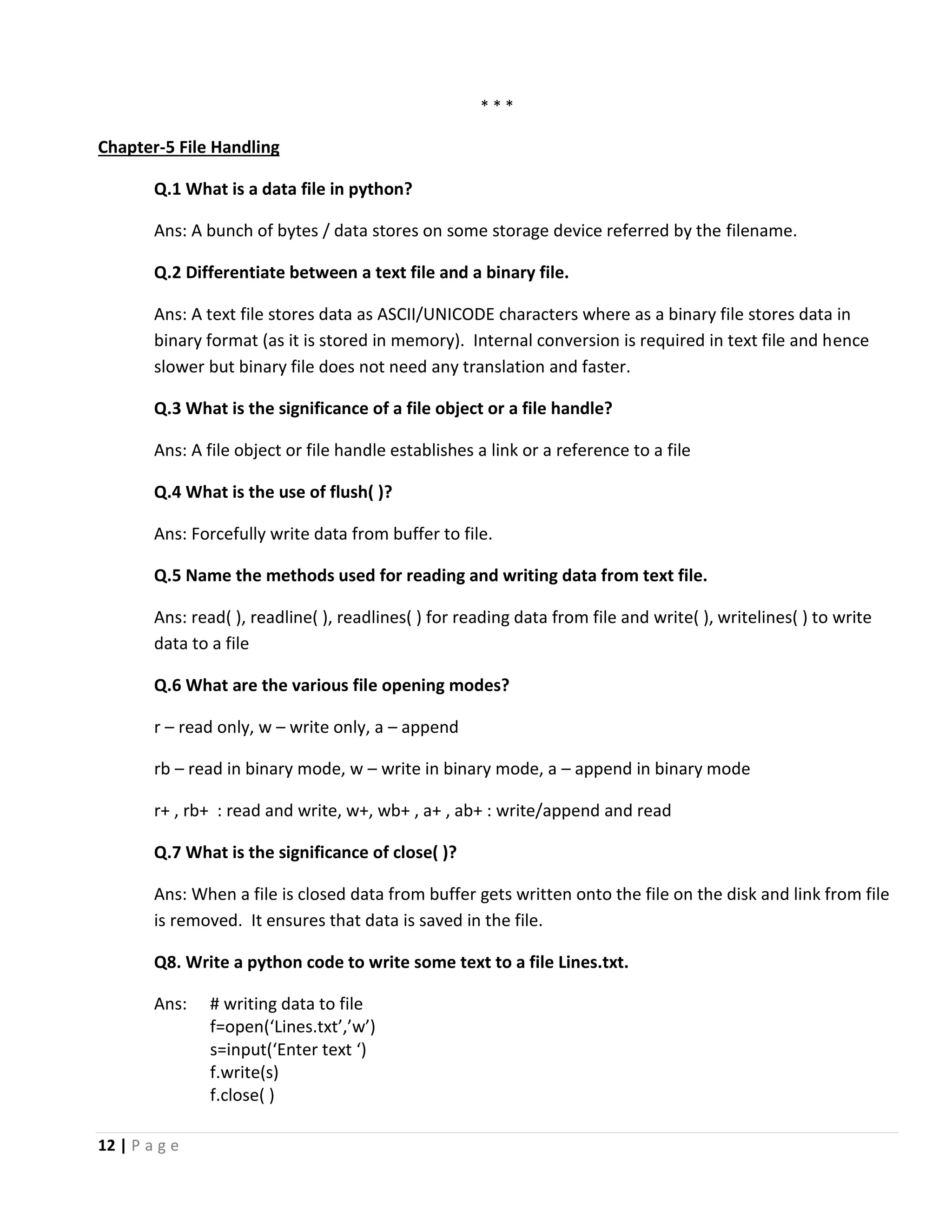 12 | P a g e * * * Chapter-5 File Handling Q.1 What is a data file in python? Ans: A bunch of bytes / data stores on some storage device referred by the filename. Q.2 Differentiate between a text file and a binary file. Ans: A text file stores data as ASCII/UNICODE characters where as a binary file stores data in binary format (as it is stored in memory). Internal conversion is required in text file and hence slower but binary file does not need any translation and faster. Q.3 What is the significance of a file object or a file handle? Ans: A file object or file handle establishes a link or a reference to a file Q.4 What is the use of flush( )? Ans: Forcefully write data from buffer to file. Q.5 Name the methods used for reading and writing data from text file. Ans: read( ), readline( ), readlines( ) for reading data from file and write( ), writelines( ) to write data to a file Q.6 What are the various file opening modes? r – read only, w – write only, a – append rb – read in binary mode, w – write in binary mode, a – append in binary mode r+ , rb+ : read and write, w+, wb+ , a+ , ab+ : write/append and read Q.7 What is the significance of close( )? Ans: When a file is closed data from buffer gets written onto the file on the disk and link from file is removed. It ensures that data is saved in the file. Q8. Write a python code to write some text to a file Lines.txt. Ans: # writing data to file f=open(‘Lines.txt’,’w’) s=input(‘Enter text ‘) f.write(s) f.close( ) 