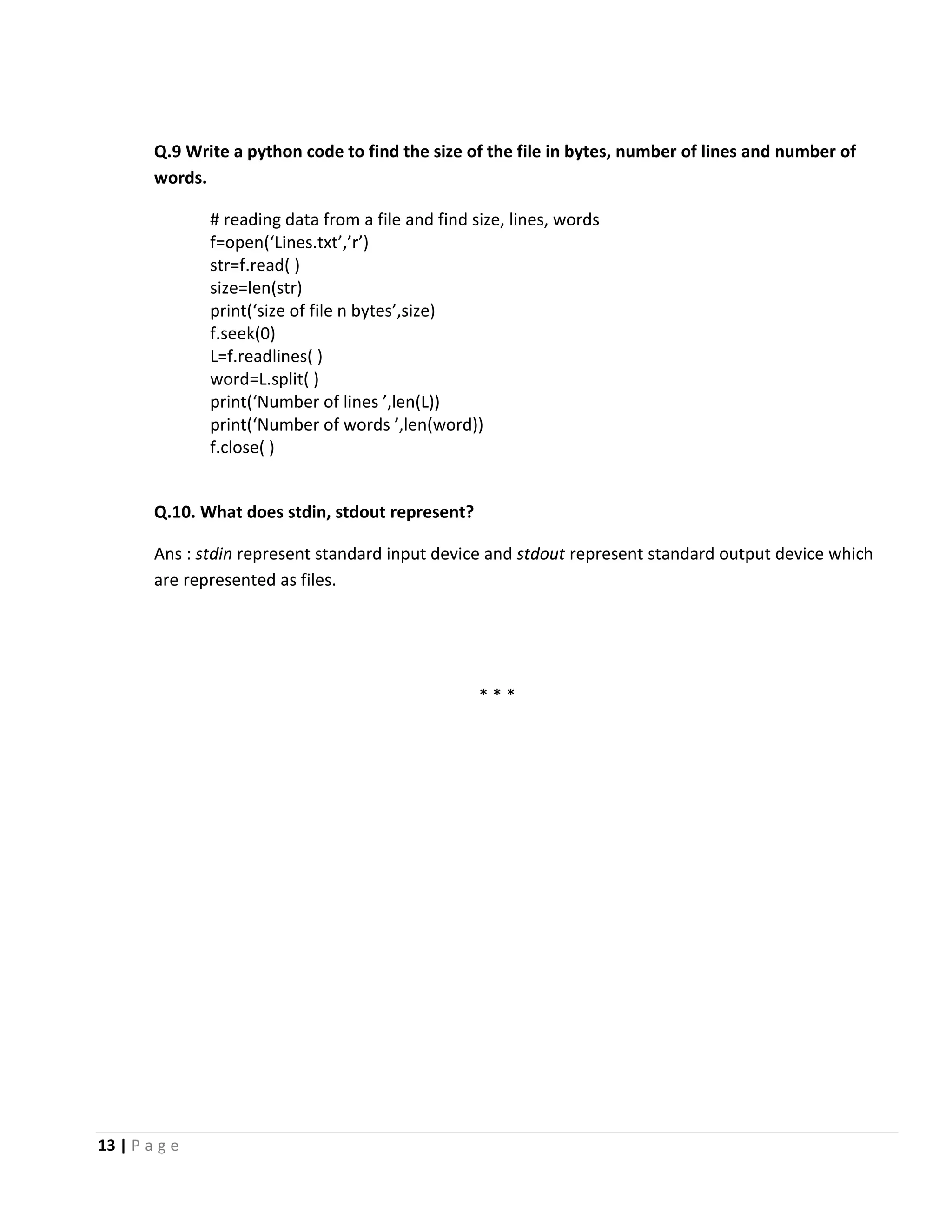 13 | P a g e Q.9 Write a python code to find the size of the file in bytes, number of lines and number of words. # reading data from a file and find size, lines, words f=open(‘Lines.txt’,’r’) str=f.read( ) size=len(str) print(‘size of file n bytes’,size) f.seek(0) L=f.readlines( ) word=L.split( ) print(‘Number of lines ’,len(L)) print(‘Number of words ’,len(word)) f.close( ) Q.10. What does stdin, stdout represent? Ans : stdin represent standard input device and stdout represent standard output device which are represented as files. * * * 
