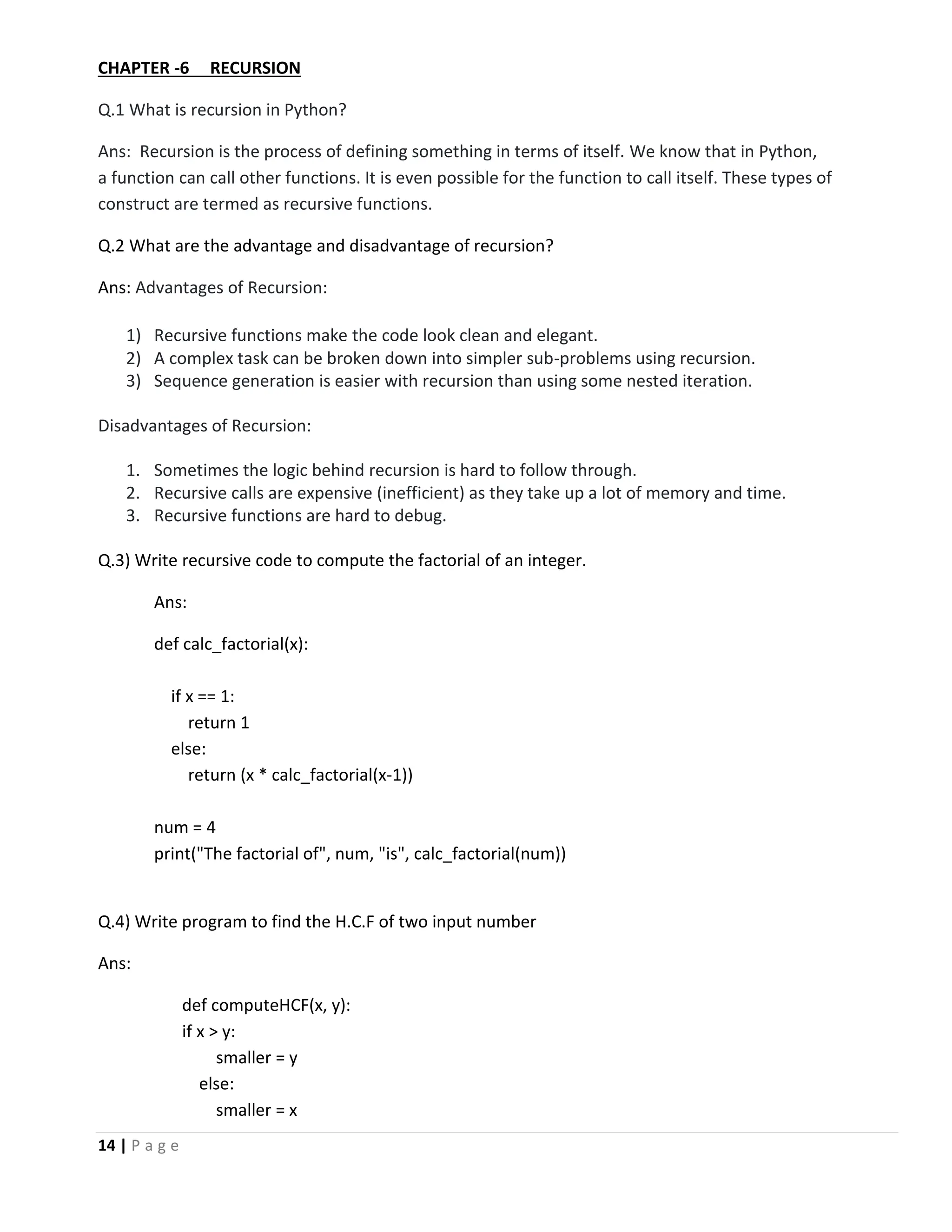 14 | P a g e CHAPTER -6 RECURSION Q.1 What is recursion in Python? Ans: Recursion is the process of defining something in terms of itself. We know that in Python, a function can call other functions. It is even possible for the function to call itself. These types of construct are termed as recursive functions. Q.2 What are the advantage and disadvantage of recursion? Ans: Advantages of Recursion: 1) Recursive functions make the code look clean and elegant. 2) A complex task can be broken down into simpler sub-problems using recursion. 3) Sequence generation is easier with recursion than using some nested iteration. Disadvantages of Recursion: 1. Sometimes the logic behind recursion is hard to follow through. 2. Recursive calls are expensive (inefficient) as they take up a lot of memory and time. 3. Recursive functions are hard to debug. Q.3) Write recursive code to compute the factorial of an integer. Ans: def calc_factorial(x): if x == 1: return 1 else: return (x * calc_factorial(x-1)) num = 4 print("The factorial of", num, "is", calc_factorial(num)) Q.4) Write program to find the H.C.F of two input number Ans: def computeHCF(x, y): if x > y: smaller = y else: smaller = x 