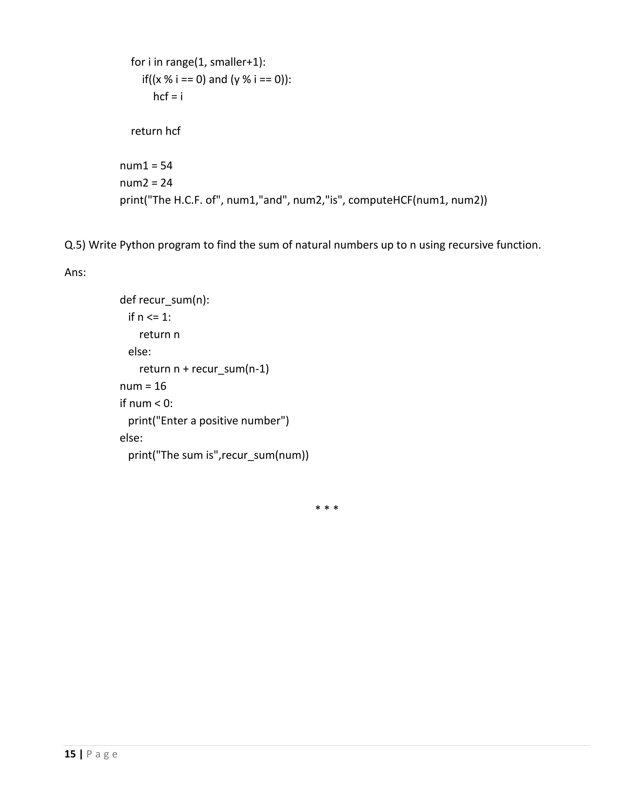 15 | P a g e for i in range(1, smaller+1): if((x % i == 0) and (y % i == 0)): hcf = i return hcf num1 = 54 num2 = 24 print("The H.C.F. of", num1,"and", num2,"is", computeHCF(num1, num2)) Q.5) Write Python program to find the sum of natural numbers up to n using recursive function. Ans: def recur_sum(n): if n <= 1: return n else: return n + recur_sum(n-1) num = 16 if num < 0: print("Enter a positive number") else: print("The sum is",recur_sum(num)) * * * 