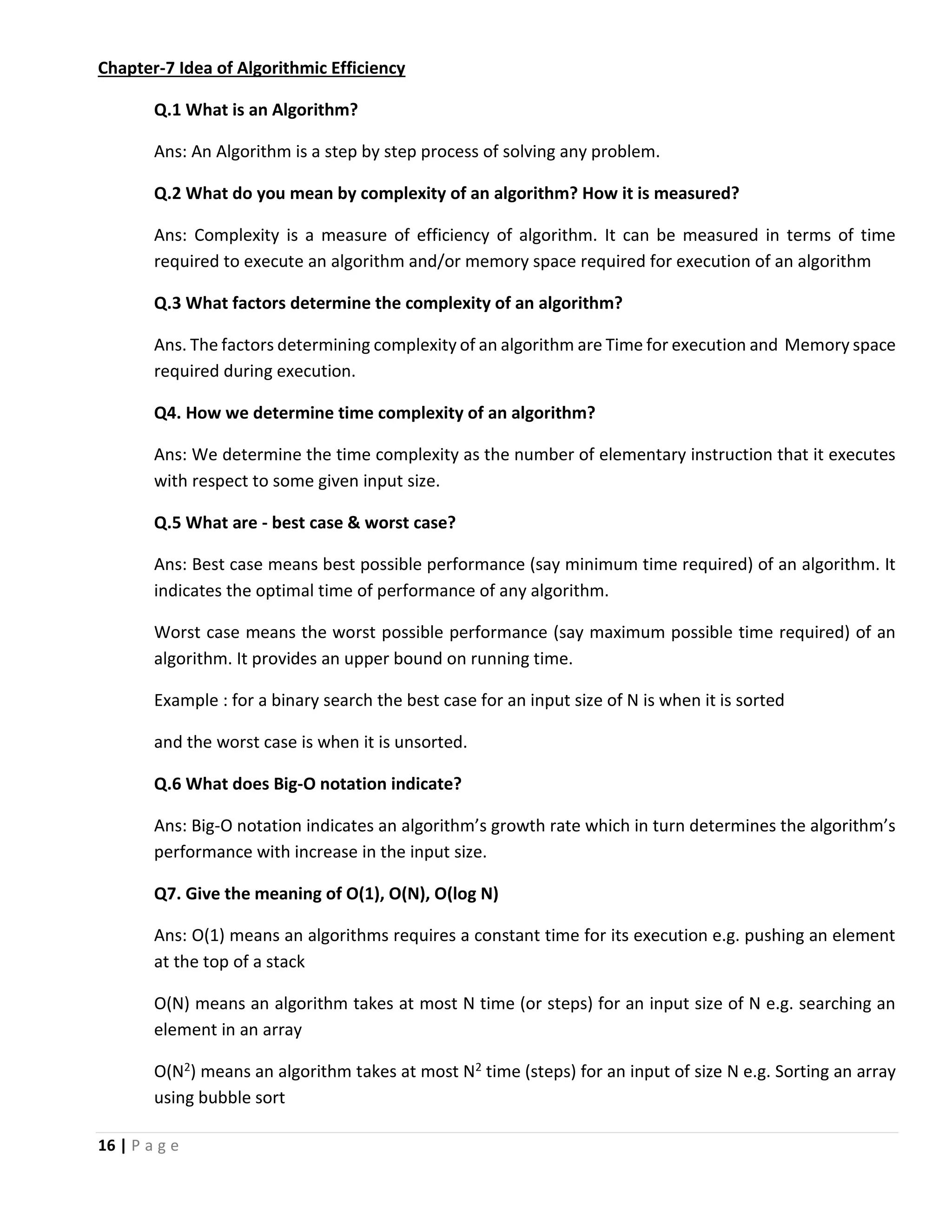 16 | P a g e Chapter-7 Idea of Algorithmic Efficiency Q.1 What is an Algorithm? Ans: An Algorithm is a step by step process of solving any problem. Q.2 What do you mean by complexity of an algorithm? How it is measured? Ans: Complexity is a measure of efficiency of algorithm. It can be measured in terms of time required to execute an algorithm and/or memory space required for execution of an algorithm Q.3 What factors determine the complexity of an algorithm? Ans. The factors determining complexity of an algorithm are Time for execution and Memory space required during execution. Q4. How we determine time complexity of an algorithm? Ans: We determine the time complexity as the number of elementary instruction that it executes with respect to some given input size. Q.5 What are - best case & worst case? Ans: Best case means best possible performance (say minimum time required) of an algorithm. It indicates the optimal time of performance of any algorithm. Worst case means the worst possible performance (say maximum possible time required) of an algorithm. It provides an upper bound on running time. Example : for a binary search the best case for an input size of N is when it is sorted and the worst case is when it is unsorted. Q.6 What does Big-O notation indicate? Ans: Big-O notation indicates an algorithm’s growth rate which in turn determines the algorithm’s performance with increase in the input size. Q7. Give the meaning of O(1), O(N), O(log N) Ans: O(1) means an algorithms requires a constant time for its execution e.g. pushing an element at the top of a stack O(N) means an algorithm takes at most N time (or steps) for an input size of N e.g. searching an element in an array O(N2) means an algorithm takes at most N2 time (steps) for an input of size N e.g. Sorting an array using bubble sort 