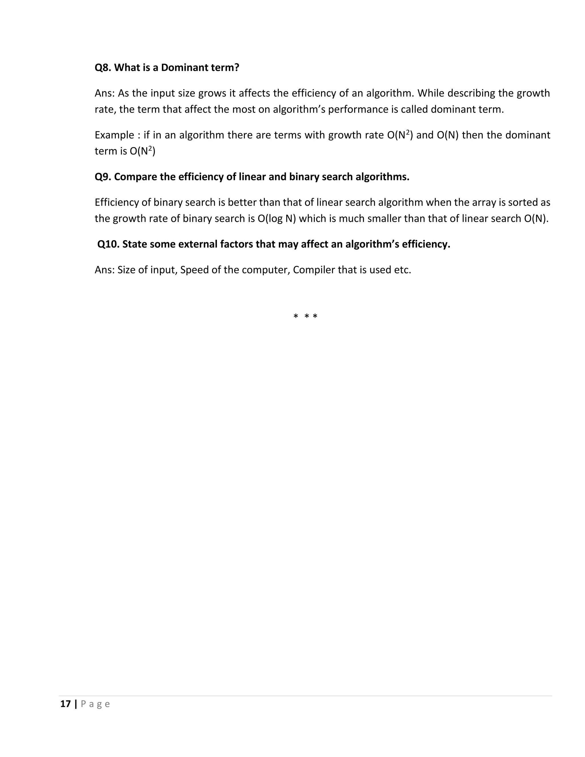 17 | P a g e Q8. What is a Dominant term? Ans: As the input size grows it affects the efficiency of an algorithm. While describing the growth rate, the term that affect the most on algorithm’s performance is called dominant term. Example : if in an algorithm there are terms with growth rate O(N2) and O(N) then the dominant term is O(N2) Q9. Compare the efficiency of linear and binary search algorithms. Efficiency of binary search is better than that of linear search algorithm when the array is sorted as the growth rate of binary search is O(log N) which is much smaller than that of linear search O(N). Q10. State some external factors that may affect an algorithm’s efficiency. Ans: Size of input, Speed of the computer, Compiler that is used etc. * * * 