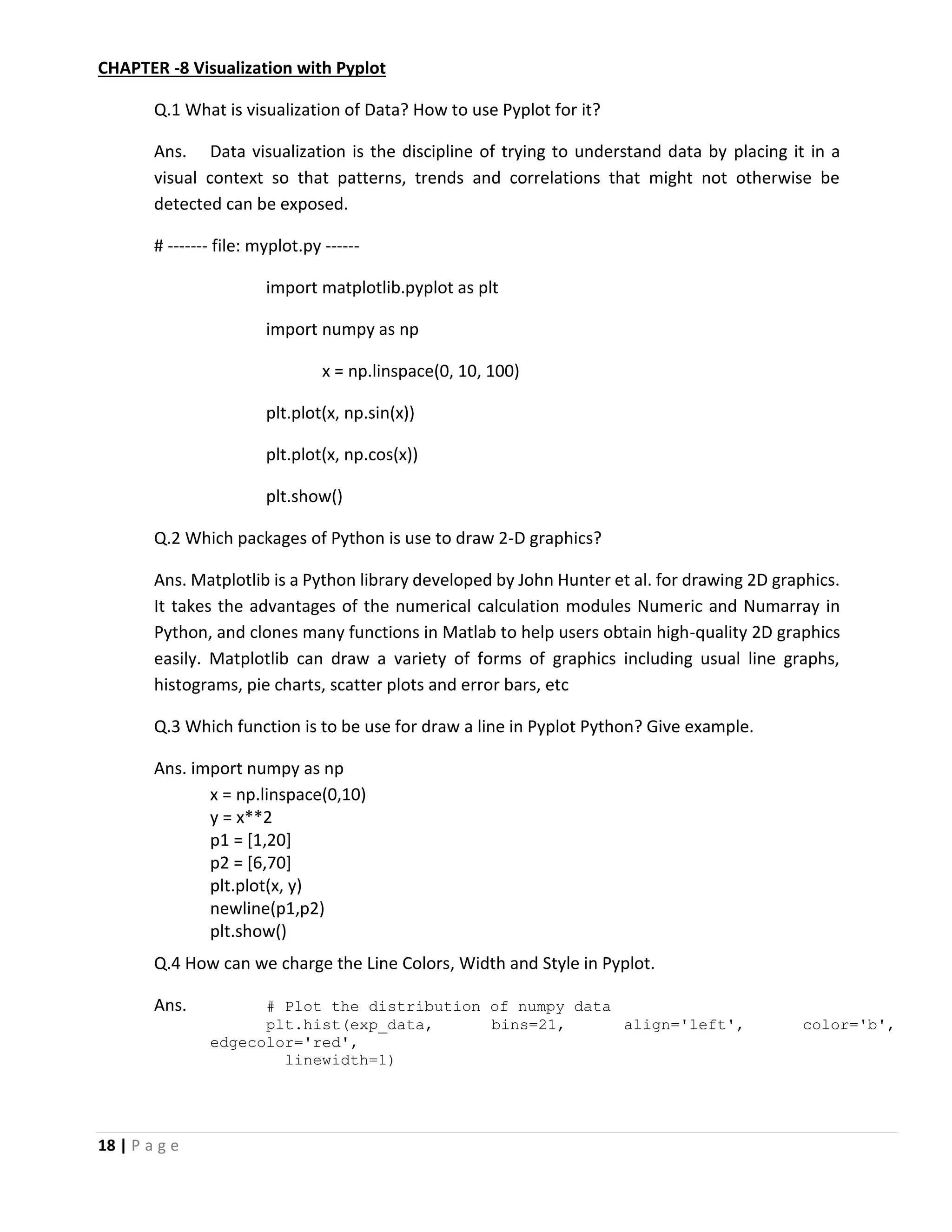 18 | P a g e CHAPTER -8 Visualization with Pyplot Q.1 What is visualization of Data? How to use Pyplot for it? Ans. Data visualization is the discipline of trying to understand data by placing it in a visual context so that patterns, trends and correlations that might not otherwise be detected can be exposed. # ------- file: myplot.py ------ import matplotlib.pyplot as plt import numpy as np x = np.linspace(0, 10, 100) plt.plot(x, np.sin(x)) plt.plot(x, np.cos(x)) plt.show() Q.2 Which packages of Python is use to draw 2-D graphics? Ans. Matplotlib is a Python library developed by John Hunter et al. for drawing 2D graphics. It takes the advantages of the numerical calculation modules Numeric and Numarray in Python, and clones many functions in Matlab to help users obtain high-quality 2D graphics easily. Matplotlib can draw a variety of forms of graphics including usual line graphs, histograms, pie charts, scatter plots and error bars, etc Q.3 Which function is to be use for draw a line in Pyplot Python? Give example. Ans. import numpy as np x = np.linspace(0,10) y = x**2 p1 = [1,20] p2 = [6,70] plt.plot(x, y) newline(p1,p2) plt.show() Q.4 How can we charge the Line Colors, Width and Style in Pyplot. Ans. # Plot the distribution of numpy data plt.hist(exp_data, bins=21, align='left', color='b', edgecolor='red', linewidth=1) 