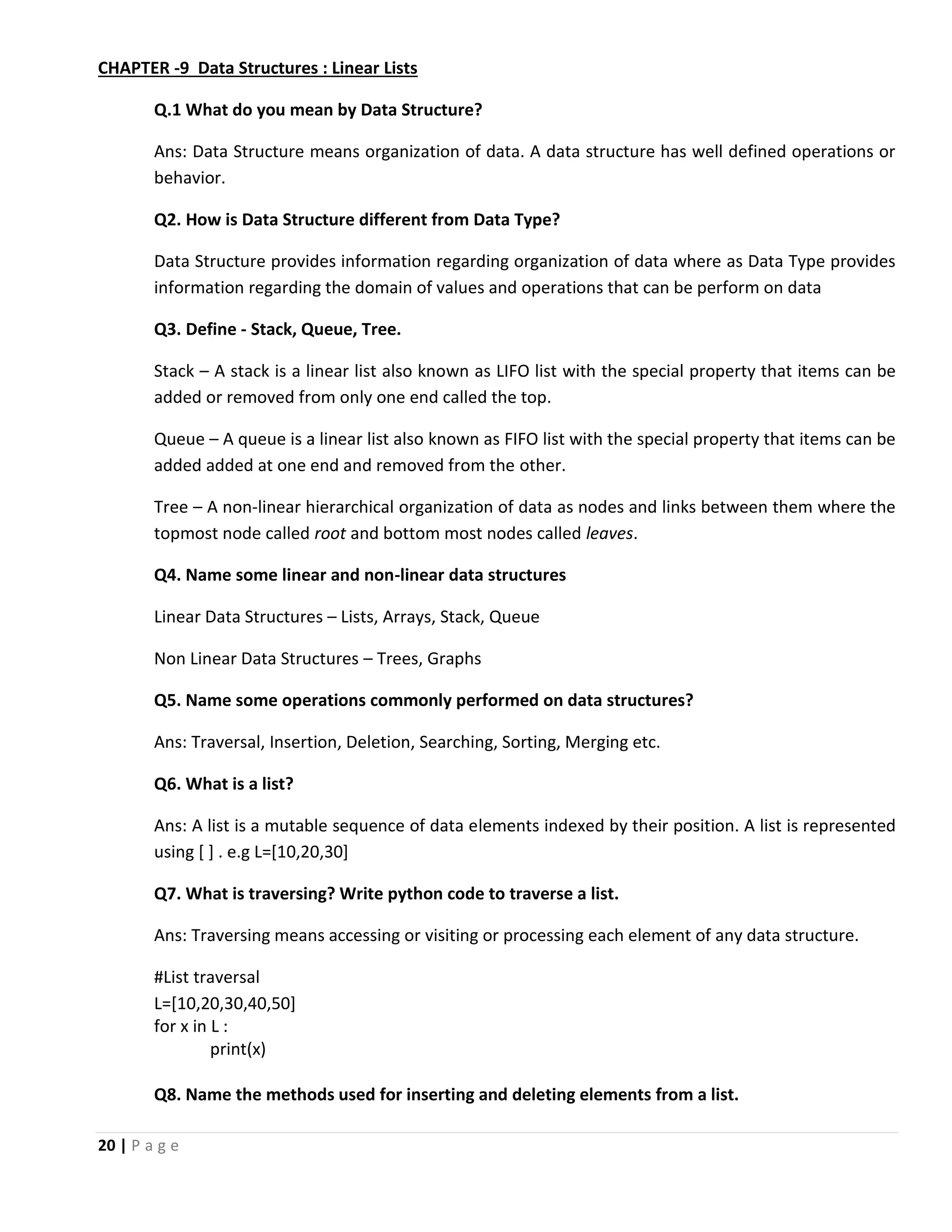 20 | P a g e CHAPTER -9 Data Structures : Linear Lists Q.1 What do you mean by Data Structure? Ans: Data Structure means organization of data. A data structure has well defined operations or behavior. Q2. How is Data Structure different from Data Type? Data Structure provides information regarding organization of data where as Data Type provides information regarding the domain of values and operations that can be perform on data Q3. Define - Stack, Queue, Tree. Stack – A stack is a linear list also known as LIFO list with the special property that items can be added or removed from only one end called the top. Queue – A queue is a linear list also known as FIFO list with the special property that items can be added added at one end and removed from the other. Tree – A non-linear hierarchical organization of data as nodes and links between them where the topmost node called root and bottom most nodes called leaves. Q4. Name some linear and non-linear data structures Linear Data Structures – Lists, Arrays, Stack, Queue Non Linear Data Structures – Trees, Graphs Q5. Name some operations commonly performed on data structures? Ans: Traversal, Insertion, Deletion, Searching, Sorting, Merging etc. Q6. What is a list? Ans: A list is a mutable sequence of data elements indexed by their position. A list is represented using [ ] . e.g L=[10,20,30] Q7. What is traversing? Write python code to traverse a list. Ans: Traversing means accessing or visiting or processing each element of any data structure. #List traversal L=[10,20,30,40,50] for x in L : print(x) Q8. Name the methods used for inserting and deleting elements from a list. 