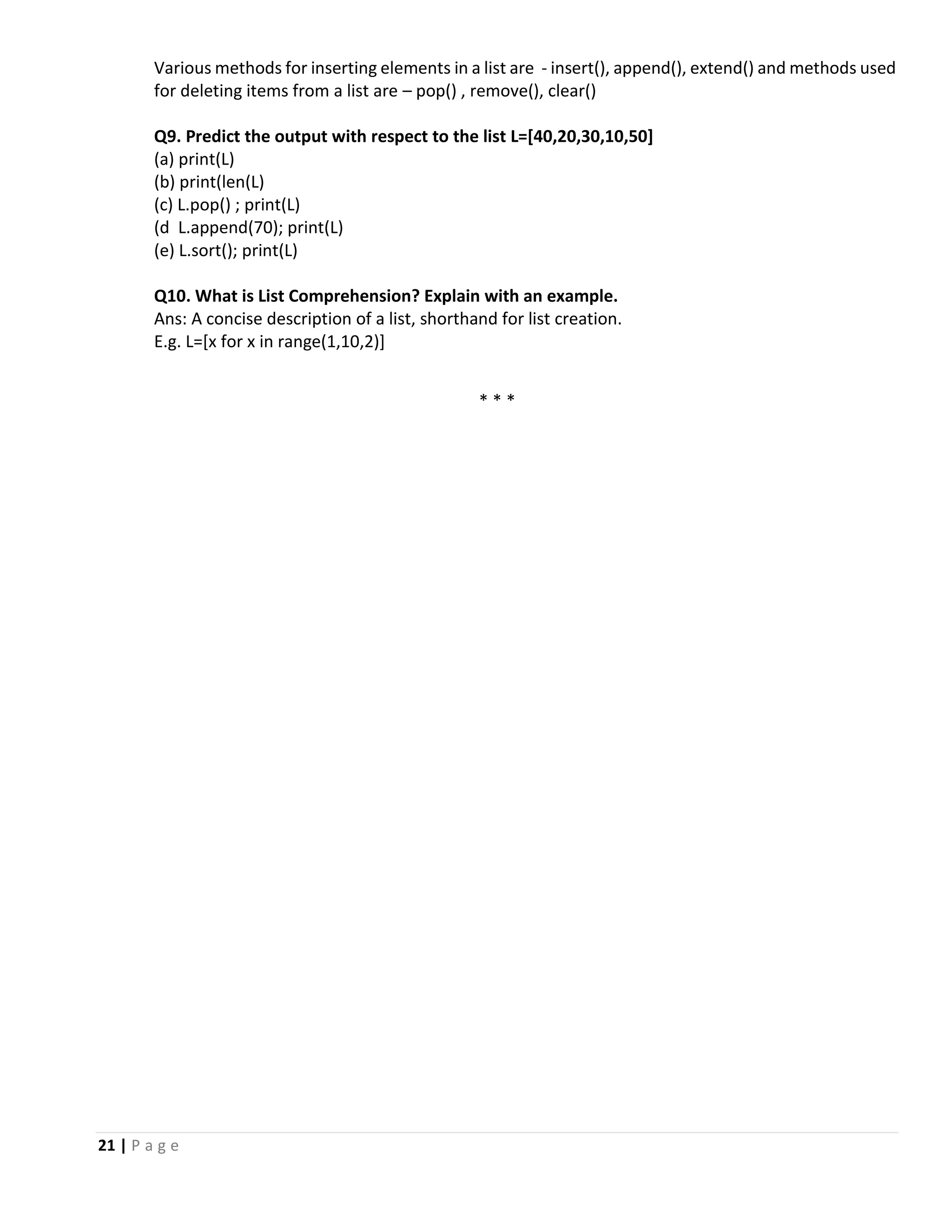 21 | P a g e Various methods for inserting elements in a list are - insert(), append(), extend() and methods used for deleting items from a list are – pop() , remove(), clear() Q9. Predict the output with respect to the list L=[40,20,30,10,50] (a) print(L) (b) print(len(L) (c) L.pop() ; print(L) (d L.append(70); print(L) (e) L.sort(); print(L) Q10. What is List Comprehension? Explain with an example. Ans: A concise description of a list, shorthand for list creation. E.g. L=[x for x in range(1,10,2)] * * * 