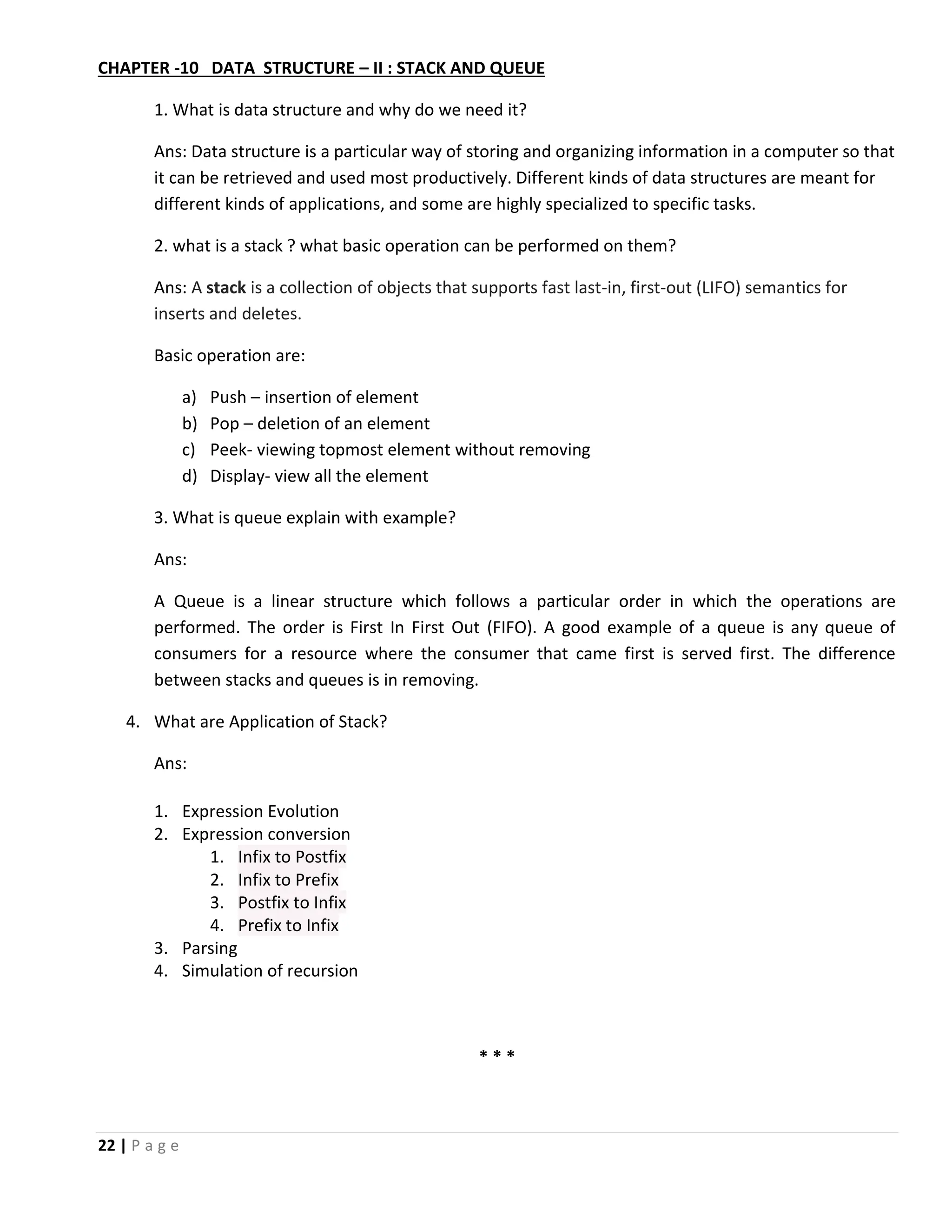22 | P a g e CHAPTER -10 DATA STRUCTURE – II : STACK AND QUEUE 1. What is data structure and why do we need it? Ans: Data structure is a particular way of storing and organizing information in a computer so that it can be retrieved and used most productively. Different kinds of data structures are meant for different kinds of applications, and some are highly specialized to specific tasks. 2. what is a stack ? what basic operation can be performed on them? Ans: A stack is a collection of objects that supports fast last-in, first-out (LIFO) semantics for inserts and deletes. Basic operation are: a) Push – insertion of element b) Pop – deletion of an element c) Peek- viewing topmost element without removing d) Display- view all the element 3. What is queue explain with example? Ans: A Queue is a linear structure which follows a particular order in which the operations are performed. The order is First In First Out (FIFO). A good example of a queue is any queue of consumers for a resource where the consumer that came first is served first. The difference between stacks and queues is in removing. 4. What are Application of Stack? Ans: 1. Expression Evolution 2. Expression conversion 1. Infix to Postfix 2. Infix to Prefix 3. Postfix to Infix 4. Prefix to Infix 3. Parsing 4. Simulation of recursion * * * 