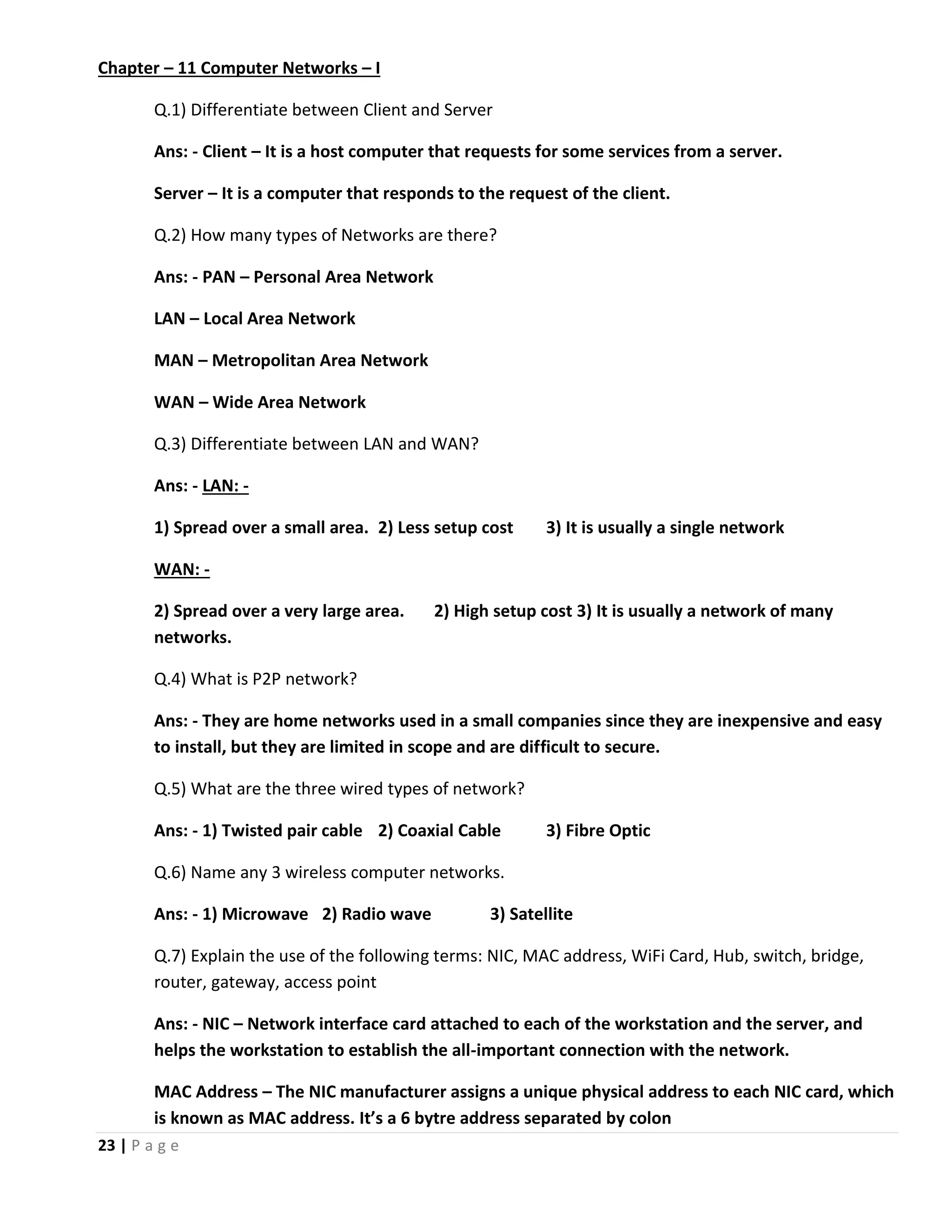 23 | P a g e Chapter – 11 Computer Networks – I Q.1) Differentiate between Client and Server Ans: - Client – It is a host computer that requests for some services from a server. Server – It is a computer that responds to the request of the client. Q.2) How many types of Networks are there? Ans: - PAN – Personal Area Network LAN – Local Area Network MAN – Metropolitan Area Network WAN – Wide Area Network Q.3) Differentiate between LAN and WAN? Ans: - LAN: - 1) Spread over a small area. 2) Less setup cost 3) It is usually a single network WAN: - 2) Spread over a very large area. 2) High setup cost 3) It is usually a network of many networks. Q.4) What is P2P network? Ans: - They are home networks used in a small companies since they are inexpensive and easy to install, but they are limited in scope and are difficult to secure. Q.5) What are the three wired types of network? Ans: - 1) Twisted pair cable 2) Coaxial Cable 3) Fibre Optic Q.6) Name any 3 wireless computer networks. Ans: - 1) Microwave 2) Radio wave 3) Satellite Q.7) Explain the use of the following terms: NIC, MAC address, WiFi Card, Hub, switch, bridge, router, gateway, access point Ans: - NIC – Network interface card attached to each of the workstation and the server, and helps the workstation to establish the all-important connection with the network. MAC Address – The NIC manufacturer assigns a unique physical address to each NIC card, which is known as MAC address. It’s a 6 bytre address separated by colon 