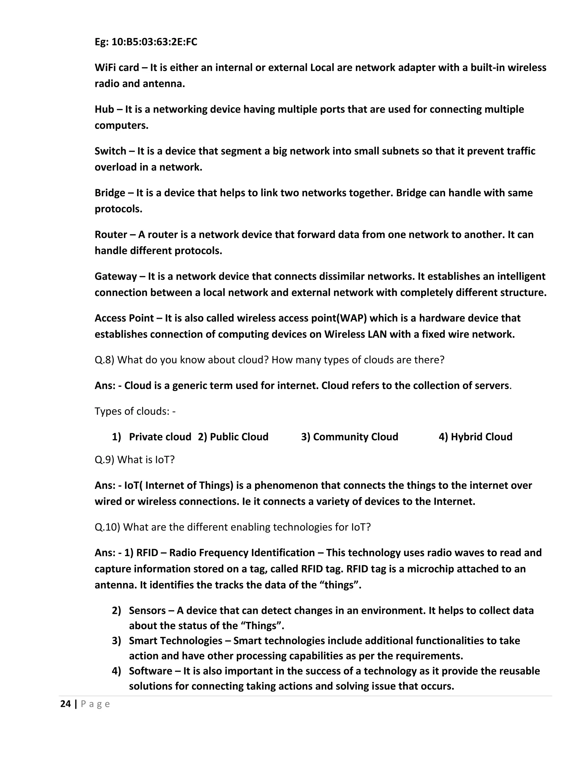 24 | P a g e Eg: 10:B5:03:63:2E:FC WiFi card – It is either an internal or external Local are network adapter with a built-in wireless radio and antenna. Hub – It is a networking device having multiple ports that are used for connecting multiple computers. Switch – It is a device that segment a big network into small subnets so that it prevent traffic overload in a network. Bridge – It is a device that helps to link two networks together. Bridge can handle with same protocols. Router – A router is a network device that forward data from one network to another. It can handle different protocols. Gateway – It is a network device that connects dissimilar networks. It establishes an intelligent connection between a local network and external network with completely different structure. Access Point – It is also called wireless access point(WAP) which is a hardware device that establishes connection of computing devices on Wireless LAN with a fixed wire network. Q.8) What do you know about cloud? How many types of clouds are there? Ans: - Cloud is a generic term used for internet. Cloud refers to the collection of servers. Types of clouds: - 1) Private cloud 2) Public Cloud 3) Community Cloud 4) Hybrid Cloud Q.9) What is IoT? Ans: - IoT( Internet of Things) is a phenomenon that connects the things to the internet over wired or wireless connections. Ie it connects a variety of devices to the Internet. Q.10) What are the different enabling technologies for IoT? Ans: - 1) RFID – Radio Frequency Identification – This technology uses radio waves to read and capture information stored on a tag, called RFID tag. RFID tag is a microchip attached to an antenna. It identifies the tracks the data of the “things”. 2) Sensors – A device that can detect changes in an environment. It helps to collect data about the status of the “Things”. 3) Smart Technologies – Smart technologies include additional functionalities to take action and have other processing capabilities as per the requirements. 4) Software – It is also important in the success of a technology as it provide the reusable solutions for connecting taking actions and solving issue that occurs. 