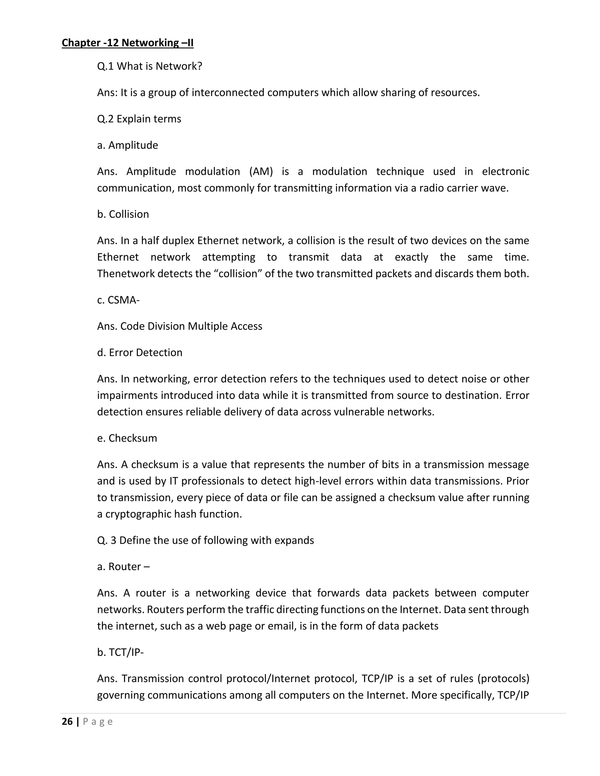 26 | P a g e Chapter -12 Networking –II Q.1 What is Network? Ans: It is a group of interconnected computers which allow sharing of resources. Q.2 Explain terms a. Amplitude Ans. Amplitude modulation (AM) is a modulation technique used in electronic communication, most commonly for transmitting information via a radio carrier wave. b. Collision Ans. In a half duplex Ethernet network, a collision is the result of two devices on the same Ethernet network attempting to transmit data at exactly the same time. Thenetwork detects the “collision” of the two transmitted packets and discards them both. c. CSMA- Ans. Code Division Multiple Access d. Error Detection Ans. In networking, error detection refers to the techniques used to detect noise or other impairments introduced into data while it is transmitted from source to destination. Error detection ensures reliable delivery of data across vulnerable networks. e. Checksum Ans. A checksum is a value that represents the number of bits in a transmission message and is used by IT professionals to detect high-level errors within data transmissions. Prior to transmission, every piece of data or file can be assigned a checksum value after running a cryptographic hash function. Q. 3 Define the use of following with expands a. Router – Ans. A router is a networking device that forwards data packets between computer networks. Routers perform the traffic directing functions on the Internet. Data sent through the internet, such as a web page or email, is in the form of data packets b. TCT/IP- Ans. Transmission control protocol/Internet protocol, TCP/IP is a set of rules (protocols) governing communications among all computers on the Internet. More specifically, TCP/IP 