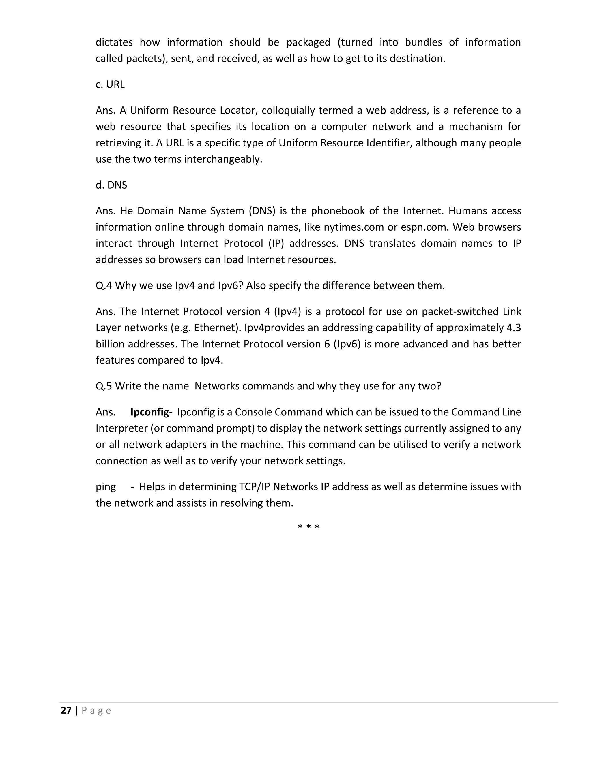 27 | P a g e dictates how information should be packaged (turned into bundles of information called packets), sent, and received, as well as how to get to its destination. c. URL Ans. A Uniform Resource Locator, colloquially termed a web address, is a reference to a web resource that specifies its location on a computer network and a mechanism for retrieving it. A URL is a specific type of Uniform Resource Identifier, although many people use the two terms interchangeably. d. DNS Ans. He Domain Name System (DNS) is the phonebook of the Internet. Humans access information online through domain names, like nytimes.com or espn.com. Web browsers interact through Internet Protocol (IP) addresses. DNS translates domain names to IP addresses so browsers can load Internet resources. Q.4 Why we use Ipv4 and Ipv6? Also specify the difference between them. Ans. The Internet Protocol version 4 (Ipv4) is a protocol for use on packet-switched Link Layer networks (e.g. Ethernet). Ipv4provides an addressing capability of approximately 4.3 billion addresses. The Internet Protocol version 6 (Ipv6) is more advanced and has better features compared to Ipv4. Q.5 Write the name Networks commands and why they use for any two? Ans. Ipconfig- Ipconfig is a Console Command which can be issued to the Command Line Interpreter (or command prompt) to display the network settings currently assigned to any or all network adapters in the machine. This command can be utilised to verify a network connection as well as to verify your network settings. ping - Helps in determining TCP/IP Networks IP address as well as determine issues with the network and assists in resolving them. * * * 