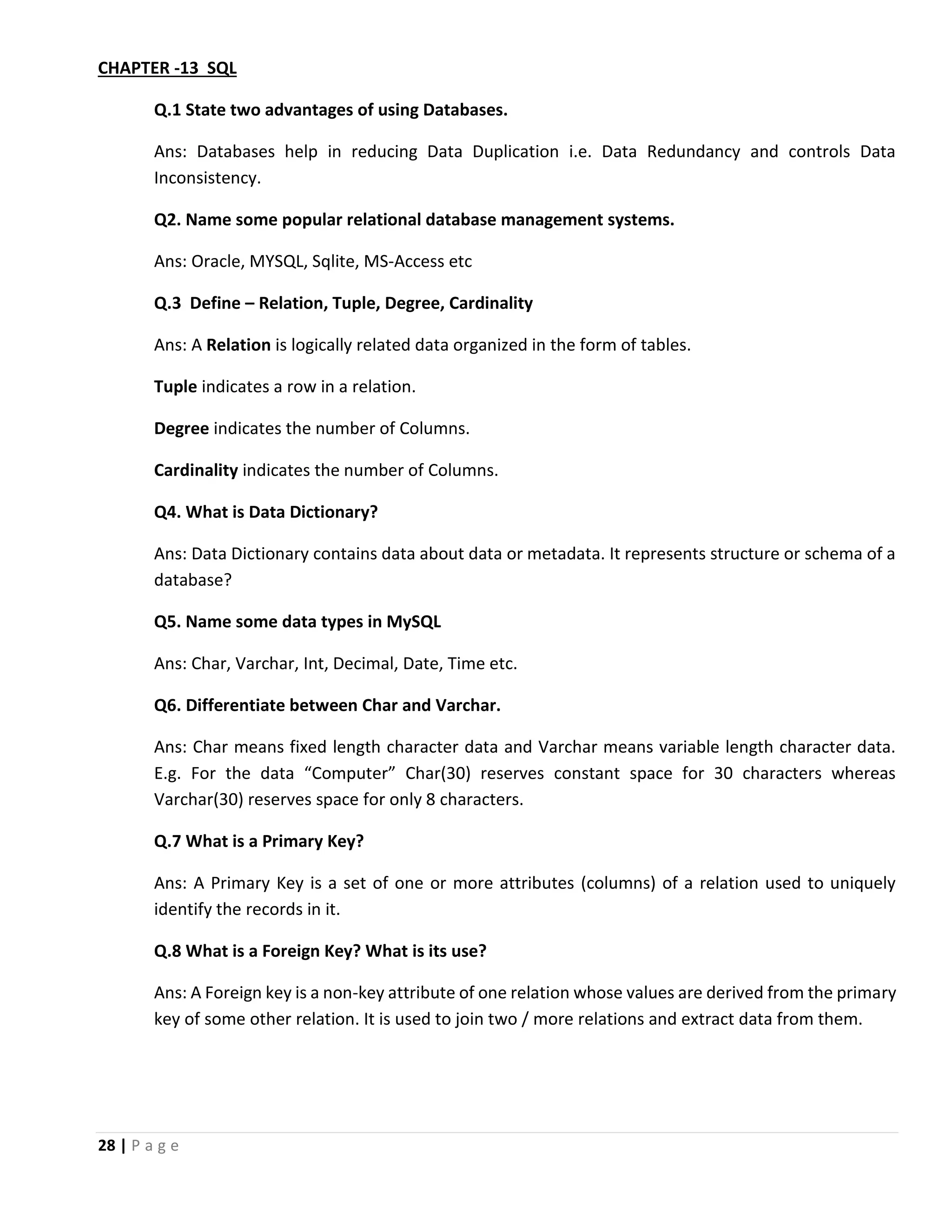 28 | P a g e CHAPTER -13 SQL Q.1 State two advantages of using Databases. Ans: Databases help in reducing Data Duplication i.e. Data Redundancy and controls Data Inconsistency. Q2. Name some popular relational database management systems. Ans: Oracle, MYSQL, Sqlite, MS-Access etc Q.3 Define – Relation, Tuple, Degree, Cardinality Ans: A Relation is logically related data organized in the form of tables. Tuple indicates a row in a relation. Degree indicates the number of Columns. Cardinality indicates the number of Columns. Q4. What is Data Dictionary? Ans: Data Dictionary contains data about data or metadata. It represents structure or schema of a database? Q5. Name some data types in MySQL Ans: Char, Varchar, Int, Decimal, Date, Time etc. Q6. Differentiate between Char and Varchar. Ans: Char means fixed length character data and Varchar means variable length character data. E.g. For the data “Computer” Char(30) reserves constant space for 30 characters whereas Varchar(30) reserves space for only 8 characters. Q.7 What is a Primary Key? Ans: A Primary Key is a set of one or more attributes (columns) of a relation used to uniquely identify the records in it. Q.8 What is a Foreign Key? What is its use? Ans: A Foreign key is a non-key attribute of one relation whose values are derived from the primary key of some other relation. It is used to join two / more relations and extract data from them. 
